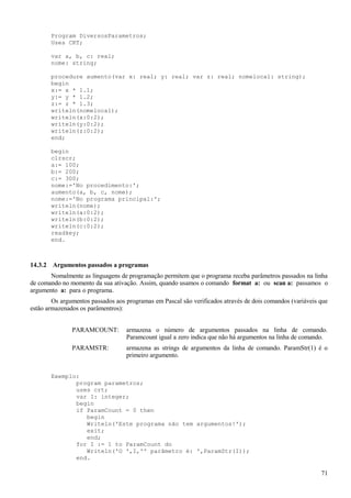 Program DiversosParametros;
Uses CRT;
var a, b, c: real;
nome: string;
procedure aumento(var x: real; y: real; var z: real; nomelocal: string);
begin
x:= x * 1.1;
y:= y * 1.2;
z:= z * 1.3;
writeln(nomelocal);
writeln(x:0:2);
writeln(y:0:2);
writeln(z:0:2);
end;
begin
clrscr;
a:= 100;
b:= 200;
c:= 300;
nome:='No procedimento:';
aumento(a, b, c, nome);
nome:='No programa principal:';
writeln(nome);
writeln(a:0:2);
writeln(b:0:2);
writeln(c:0:2);
readkey;
end.
14.3.2 Argumentos passados a programas
Nomalmente as linguagens de programação permitem que o programa receba parâmetros passados na linha
de comando no momento da sua ativação. Assim, quando usamos o comando format a: ou scan a: passamos o
argumento a: para o programa.
Os argumentos passados aos programas em Pascal são verificados através de dois comandos (variáveis que
estão armazenados os parâmentros):
PARAMCOUNT: armazena o número de argumentos passados na linha de comando.
Paramcount igual a zero indica que não há argumentos na linha de comando.
PARAMSTR: armazena as strings de argumentos da linha de comando. ParamStr(1) é o
primeiro argumento.
Exemplo:
program parametros;
uses crt;
var I: integer;
begin
if ParamCount = 0 then
begin
Writeln('Este programa não tem argumentos!');
exit;
end;
for I := 1 to ParamCount do
Writeln('O ',I,'º parâmetro é: ',ParamStr(I));
end.
71
 