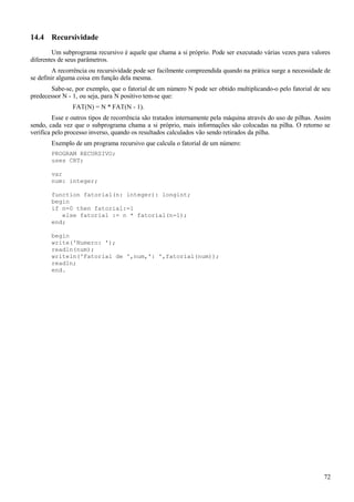 14.4 Recursividade
Um subprograma recursivo é aquele que chama a si próprio. Pode ser executado várias vezes para valores
diferentes de seus parâmetros.
A recorrência ou recursividade pode ser facilmente compreendida quando na prática surge a necessidade de
se definir alguma coisa em função dela mesma.
Sabe-se, por exemplo, que o fatorial de um número N pode ser obtido multiplicando-o pelo fatorial de seu
predecessor N - 1, ou seja, para N positivo tem-se que:
FAT(N) = N * FAT(N - 1).
Esse e outros tipos de recorrência são tratados internamente pela máquina através do uso de pilhas. Assim
sendo, cada vez que o subprograma chama a si próprio, mais informações são colocadas na pilha. O retorno se
verifica pelo processo inverso, quando os resultados calculados vão sendo retirados da pilha.
Exemplo de um programa recursivo que calcula o fatorial de um número:
PROGRAM RECURSIVO;
uses CRT;
var
num: integer;
function fatorial(n: integer): longint;
begin
if n=0 then fatorial:=1
else fatorial := n * fatorial(n-1);
end;
begin
write('Numero: ');
readln(num);
writeln('Fatorial de ',num,': ',fatorial(num));
readln;
end.
72
 