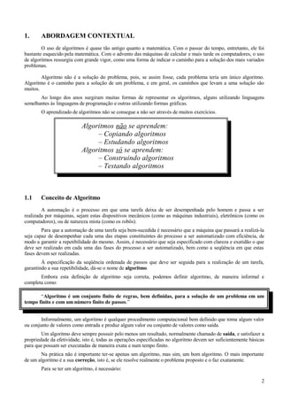 1. ABORDAGEM CONTEXTUAL
O uso de algoritmos é quase tão antigo quanto a matemática. Com o passar do tempo, entretanto, ele foi
bastante esquecido pela matemática. Com o advento das máquinas de calcular e mais tarde os computadores, o uso
de algoritmos ressurgiu com grande vigor, como uma forma de indicar o caminho para a solução dos mais variados
problemas.
Algoritmo não é a solução do problema, pois, se assim fosse, cada problema teria um único algoritmo.
Algoritmo é o caminho para a solução de um problema, e em geral, os caminhos que levam a uma solução são
muitos.
Ao longo dos anos surgiram muitas formas de representar os algoritmos, alguns utilizando linguagens
semelhantes às linguagens de programação e outras utilizando formas gráficas.
O aprendizado de algoritmos não se consegue a não ser através de muitos exercícios.
Algoritmos não se aprendem:
– Copiando algoritmos
– Estudando algoritmos
Algoritmos só se aprendem:
– Construindo algoritmos
– Testando algoritmos
1.1 Conceito de Algoritmo
A automação é o processo em que uma tarefa deixa de ser desempenhada pelo homem e passa a ser
realizada por máquinas, sejam estas dispositivos mecânicos (como as máquinas industriais), eletrônicos (como os
computadores), ou de natureza mista (como os robôs).
Para que a automação de uma tarefa seja bem-sucedida é necessário que a máquina que passará a realizá-la
seja capaz de desempenhar cada uma das etapas constituintes do processo a ser automatizado com eficiência, de
modo a garantir a repetibilidade do mesmo. Assim, é necessário que seja especificado com clareza e exatidão o que
deve ser realizado em cada uma das fases do processo a ser automatizado, bem como a seqüência em que estas
fases devem ser realizadas.
À especificação da seqüência ordenada de passos que deve ser seguida para a realização de um tarefa,
garantindo a sua repetibilidade, dá-se o nome de algoritmo.
Embora esta definição de algoritmo seja correta, podemos definir algoritmo, de maneira informal e
completa como:
“Algoritmo é um conjunto finito de regras, bem definidas, para a solução de um problema em um
tempo finito e com um número finito de passos.”
Informalmente, um algoritmo é qualquer procedimento computacional bem definido que toma algum valor
ou conjunto de valores como entrada e produz algum valor ou conjunto de valores como saída.
Um algoritmo deve sempre possuir pelo menos um resultado, normalmente chamado de saída, e satisfazer a
propriedade da efetividade, isto é, todas as operações especificadas no algoritmo devem ser suficientemente básicas
para que possam ser executadas de maneira exata e num tempo finito.
Na prática não é importante ter-se apenas um algoritmo, mas sim, um bom algoritmo. O mais importante
de um algoritmo é a sua correção, isto é, se ele resolve realmente o problema proposto e o faz exatamente.
Para se ter um algoritmo, é necessário:
2
 