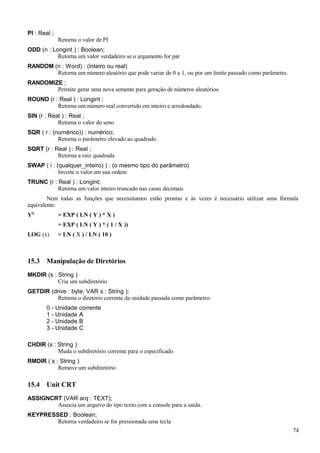 PI : Real ;
Retorna o valor de PI
ODD (n : Longint ) : Boolean;
Retorna um valor verdadeiro se o argumento for par
RANDOM (n : Word) : (inteiro ou real)
Retorna um número aleatório que pode variar de 0 a 1, ou por um limite passado como parâmetro.
RANDOMIZE ;
Permite gerar uma nova semente para geração de números aleatórios.
ROUND (r : Real ) : Longint ;
Retorna um número real convertido em inteiro e arredondado.
SIN (r : Real ) : Real ;
Retorna o valor do seno
SQR ( r : (numérico)) : numérico;
Retorna o parâmetro elevado ao quadrado.
SQRT (r : Real ) : Real ;
Retorna a raiz quadrada
SWAP ( i : (qualquer_inteiro) ) : (o mesmo tipo do parâmetro)
Inverte o valor em sua ordem
TRUNC (r : Real ) : Longint;
Retorna um valor inteiro truncado nas casas decimais
Nem todas as funções que necessitamos estão prontas e às vezes é necessário utilizar uma fórmula
equivalente:
YX
= EXP ( LN ( Y ) * X )
= EXP ( LN ( Y ) * ( 1 / X ))
LOG (x) = LN ( X ) / LN ( 10 )
15.3 Manipulação de Diretórios
MKDIR (s : String )
Cria um subdiretório
GETDIR (drive : byte; VAR s : String );
Retorna o diretório corrente da unidade passada como parâmetro:
0 - Unidade corrente
1 - Unidade A
2 - Unidade B
3 - Unidade C
CHDIR (s : String )
Muda o subdiretório corrente para o especificado
RMDIR ( s : String )
Remove um subdiretório
15.4 Unit CRT
ASSIGNCRT (VAR arq : TEXT);
Associa um arquivo do tipo texto com a console para a saída.
KEYPRESSED : Boolean;
Retorna verdadeiro se for pressionada uma tecla
74
 