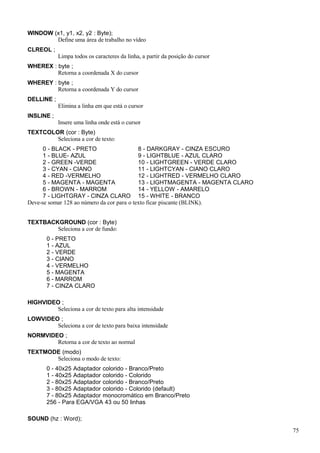WINDOW (x1, y1, x2, y2 : Byte);
Define uma área de trabalho no vídeo
CLREOL ;
Limpa todos os caracteres da linha, a partir da posição do cursor
WHEREX : byte ;
Retorna a coordenada X do cursor
WHEREY : byte ;
Retorna a coordenada Y do cursor
DELLINE ;
Elimina a linha em que está o cursor
INSLINE ;
Insere uma linha onde está o cursor
TEXTCOLOR (cor : Byte)
Seleciona a cor de texto:
0 - BLACK - PRETO 8 - DARKGRAY - CINZA ESCURO
1 - BLUE- AZUL 9 - LIGHTBLUE - AZUL CLARO
2 - GREEN -VERDE 10 - LIGHTGREEN - VERDE CLARO
3 - CYAN - CIANO 11 - LIGHTCYAN - CIANO CLARO
4 - RED -VERMELHO 12 - LIGHTRED - VERMELHO CLARO
5 - MAGENTA - MAGENTA 13 - LIGHTMAGENTA - MAGENTA CLARO
6 - BROWN - MARROM 14 - YELLOW - AMARELO
7 - LIGHTGRAY - CINZA CLARO 15 - WHITE - BRANCO
Deve-se somar 128 ao número da cor para o texto ficar piscante (BLINK).
TEXTBACKGROUND (cor : Byte)
Seleciona a cor de fundo:
0 - PRETO
1 - AZUL
2 - VERDE
3 - CIANO
4 - VERMELHO
5 - MAGENTA
6 - MARROM
7 - CINZA CLARO
HIGHVIDEO ;
Seleciona a cor de texto para alta intensidade
LOWVIDEO ;
Seleciona a cor de texto para baixa intensidade
NORMVIDEO ;
Retorna a cor de texto ao normal
TEXTMODE (modo)
Seleciona o modo de texto:
0 - 40x25 Adaptador colorido - Branco/Preto
1 - 40x25 Adaptador colorido - Colorido
2 - 80x25 Adaptador colorido - Branco/Preto
3 - 80x25 Adaptador colorido - Colorido (default)
7 - 80x25 Adaptador monocromático em Branco/Preto
256 - Para EGA/VGA 43 ou 50 linhas
SOUND (hz : Word);
75
 