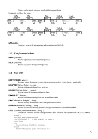 Dispara o alto-falante interno a uma freqüência especificada.
Freqüência em Hertz das notas:
DÓ# RÉ# FÁ# SOL# LÁ#
530 595 707 794 891
500 561 630 667 749 841 944
DÓ RÉ MI FÁ SOL LÁ SI
DÓ# RÉ# FÁ# SOL# LÁ#
1059 1189 1414 1587 1782
1000 1122 1260 1335 1498 1682 1888
DÓ RÉ MI FÁ SOL LÁ SI
NOSOUND ;
Desativa a geração de som causada pelo procedimento SOUND.
15.5 Funções com Ordinais
PRED (variável)
Retorna o predecessor do argumento passado
SUCC (variável)
Retorna o sucessor do argumento passado
15.6 Unit DOS
DOSVERSION : Word ;
Retona a versão do sistema. A parte baixa retorna a versão e a parte baixa a atualização
DISKFREE (drive : Byte) : Longint;
Retorna o número de bytes livres no drive.
DISKSIZE (drive : Byte ) : Longint ;
Retorna o total de bytes da unidade de disco
ENVCOUNT : Integer ;
Retorna o número de strings contidas no ambiente DOS
ENVSTR (indice : Integer ) : String ;
Retorna a string do ambiente DOS correspondente ao índice.
GETENV (ambiente : String ) : String ;
Retorna o conteúdo da string passada como parâmetro relativa ao ambiente DOS.
EXEC (caminho, linhadecomando : String );
Executa um comando passado como parâmetro. Deve ser usado em conjunto com SWAPVECTORS.
Exemplo
Program ExecutaProgrDos;
{$M $4000,0,0 } { 16K stack, no heap }
uses Dos;
var
ProgramName, CmdLine: string;
begin
Write('Programa para executar: ');
76
 