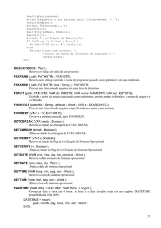 ReadLn(ProgramName);
Write('Argumento a ser passado para ',ProgramName, ': ');
ReadLn(CmdLine);
WriteLn('Executando...');
SwapVectors;
Exec(ProgramName, CmdLine);
SwapVectors;
WriteLn('...voltando da Execu‡„o');
if DosError <> 0 then { Error? }
WriteLn('DOS error #', DosError)
else
WriteLn('Exec com sucesso. ',
'Codigo de Saida do Processo de execução = ',
DosExitCode);
end.
DOSEXITCODE : Word ;
Retorna o código de saída de um processo
FEXPAND ( path: PATHSTR) : PATHSTR;
Retorna uma string contendo o nome de programa passado como parâmetro em sua totalidade.
FSEARCH ( path: PATHSTR; lista : String ) : PATHSTR;
Procura um determinado arquivo em uma lista de diretórios
FSPLIT (path: PATHSTR; VAR dir: DIRSTR; VAR nome: NAMESTR; VAR ext: EXTSTR);
Explode o nome do arquivo passando como parâmetro, em três partes o diretório, o nome do arquivo e
a extensão.
FINDFIRST (caminho : String ; atributo : Word ; VAR s : SEARCHREC);
Procura um determinado arquivo, especificando seu nome e seu atributo
FINDNEXT (VAR s : SEARCHREC);
Devolve a próxima entrada, após FINDFIRST.
GETCBREAK (VAR break : Boolean);
Retorna o estado da checagem de CTRL-BREAK.
SETCBREAK (break : Boolean);
Altera o estado da checagem de CTRL-BREAK.
GETVERIFY (VAR v: Boolean);
Retorna o estado do flag de verificação do Sistema Operacional
SETVERIFY (v : Boolean);
Altera o estado do flag de verificação do Sistema Operacional
GETDATE (VAR ano, mes, dia, dia_semana : Word );
Retorna a data corrente do sistema operacional
SETDATE (ano, mes, dia : Word );
Altera a data do sistema operacional
GETTIME (VAR hora, min, seg, cen : Word );
Retorna a hora do sistema operacional
SETTIME (hora, min, seg, cen : Word );
Altera a hora do sistema operacional
PACKTIME (VAR data : DATETIME; VAR ftime : Longint );
Compacta data e hora em 4 bytes. A hora e a data deverão estar em um registro DATETIME
predefinido na Unit DOS:
DATETIME = record
year, month, day, hour, min, sec : Word ;
END;
77
 