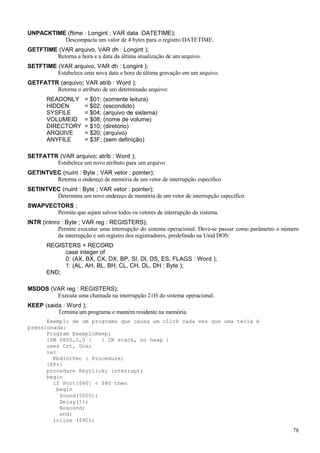 UNPACKTIME (ftime : Longint ; VAR data :DATETIME);
Descompacta um valor de 4 bytes para o registro DATETIME.
GETFTIME (VAR arquivo, VAR dh : Longint );
Retorna a hora e a data da última atualização de um arquivo.
SETFTIME (VAR arquivo, VAR dh : Longint );
Estabelece uma nova data e hora de última gravação em um arquivo.
GETFATTR (arquivo; VAR atrib : Word );
Retorna o atributo de um determinado arquivo:
READONLY = $01; (somente leitura)
HIDDEN = $02; (escondido)
SYSFILE = $04; (arquivo de sistema)
VOLUMEID = $08; (nome de volume)
DIRECTORY = $10; (diretório)
ARQUIVE = $20; (arquivo)
ANYFILE = $3F; (sem definição)
SETFATTR (VAR arquivo; atrib : Word );
Estabelece um novo atributo para um arquivo
GETINTVEC (nuint : Byte ; VAR vetor : pointer);
Retorna o endereço de memória de um vetor de interrupção específico
SETINTVEC (nuint : Byte ; VAR vetor : pointer);
Determina um novo endereço de memória de um vetor de interrupção específico
SWAPVECTORS ;
Permite que sejam salvos todos os vetores de interrupção do sistema.
INTR (intnro : Byte ; VAR reg : REGISTERS);
Permite executar uma interrupção do sistema operacional. Deve-se passar como parâmetro o número
da interrupção e um registro dos registradores, predefinido na Unid DOS:
REGISTERS = RECORD
case integer of
0: (AX, BX, CX, DX, BP, SI, DI, DS, ES, FLAGS : Word );
1: (AL, AH, BL, BH, CL, CH, DL, DH : Byte );
END;
MSDOS (VAR reg : REGISTERS);
Executa uma chamada na interrupção 21H do sistema operacional.
KEEP (saida : Word );
Termina um programa e mantém residente na memória.
Exemplo de um programa que causa um click cada vez que uma tecla é
pressionada:
Program ExemploKeep;
{$M $800,0,0 } { 2K stack, no heap }
uses Crt, Dos;
var
KbdIntVec : Procedure;
{$F+}
procedure Keyclick; interrupt;
begin
if Port[$60] < $80 then
begin
Sound(5000);
Delay(1);
Nosound;
end;
inline ($9C);
78
 