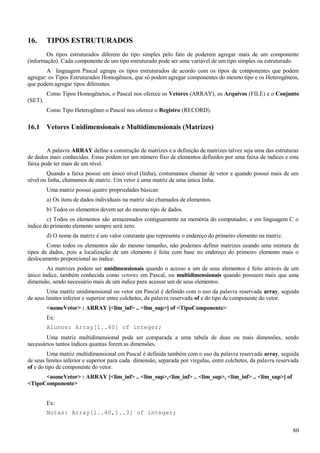 16. TIPOS ESTRUTURADOS
Os tipos estruturados diferem do tipo simples pelo fato de poderem agregar mais de um componente
(informação). Cada componente de um tipo estruturado pode ser uma variável de um tipo simples ou estruturado.
A linguagem Pascal agrupa os tipos estruturados de acordo com os tipos de componentes que podem
agregar: os Tipos Estruturados Homogêneos, que só podem agregar componentes do mesmo tipo e os Heterogêneos,
que podem agregar tipos diferentes.
Como Tipos Homogênetos, o Pascal nos oferece os Vetores (ARRAY), os Arquivos (FILE) e o Conjunto
(SET).
Como Tipo Heterogêneo o Pascal nos oferece o Registro (RECORD).
16.1 Vetores Unidimensionais e Multidimensionais (Matrizes)
A palavra ARRAY define a construção de matrizes e a definição de matrizes talvez seja uma das estruturas
de dados mais conhecidas. Estas podem ter um número fixo de elementos definidos por uma faixa de índices e esta
faixa pode ter mais de um nível.
Quando a faixa possui um único nível (linha), costumamos chamar de vetor e quando possui mais de um
nível ou linha, chamamos de matriz. Um vetor é uma matriz de uma única linha.
Uma matriz possui quatro propriedades básicas:
a) Os itens de dados individuais na matriz são chamados de elementos.
b) Todos os elementos devem ser do mesmo tipo de dados.
c) Todos os elementos são armazenados contiguamente na memória do computador, e em linguagem C o
índice do primento elemento sempre será zero.
d) O nome da matriz é um valor constante que representa o endereço do primeiro elemento na matriz.
Como todos os elementos são do mesmo tamanho, não podemos definir matrizes usando uma mistura de
tipos de dados, pois a localização de um elemento é feita com base no endereço do primeiro elemento mais o
deslocamento proporcional ao índice.
As matrizes podem ser unidimensionais quando o acesso a um de seus elementos é feito através de um
único índice, também conhecida como vetores em Pascal, ou multidimensionais quando possuem mais que uma
dimensão, sendo necessário mais de um índice para acessar um de seus elementos.
Uma matriz unidimensional ou vetor em Pascal é definido com o uso da palavra reservada array, seguida
de seus limites inferior e superior entre colchetes, da palavra reservada of e do tipo de componente do vetor.
<nomeVetor> : ARRAY [<lim_inf> .. <lim_sup>] of <TipoComponente>
Ex:
Alunos: Array[1..40] of integer;
Uma matriz multidimensional pode ser comparada a uma tabela de duas ou mais dimensões, sendo
necessários tantos índices quantas forem as dimensões.
Uma matriz multidimensional em Pascal é definida também com o uso da palavra reservada array, seguida
de seus limites inferior e superior para cada dimensão, separada por vírgulas, entre colchetes, da palavra reservada
of e do tipo de componente do vetor.
<nomeVetor> : ARRAY [<lim_inf> .. <lim_sup>,<lim_inf> .. <lim_sup>, <lim_inf> .. <lim_sup>] of
<TipoComponente>
Ex:
Notas: Array[1..40,1..3] of integer;
80
 