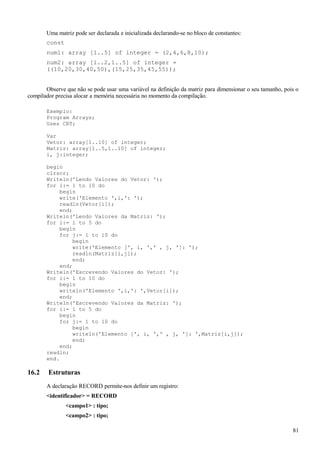 Uma matriz pode ser declarada e inicializada declarando-se no bloco de constantes:
const
num1: array [1..5] of integer = (2,4,6,8,10);
num2: array [1..2,1..5] of integer =
((10,20,30,40,50),(15,25,35,45,55));
Observe que não se pode usar uma variável na definição da matriz para dimensionar o seu tamanho, pois o
compilador precisa alocar a memória necessária no momento da compilação.
Exemplo:
Program Arrays;
Uses CRT;
Var
Vetor: array[1..10] of integer;
Matriz: array[1..5,1..10] of integer;
i, j:integer;
begin
clrscr;
Writeln('Lendo Valores do Vetor: ');
for i:= 1 to 10 do
begin
write('Elemento ',i,': ');
readln(Vetor[i]);
end;
Writeln('Lendo Valores da Matriz: ');
for i:= 1 to 5 do
begin
for j:= 1 to 10 do
begin
write('Elemento [', i, ',' , j, ']: ');
readln(Matriz[i,j]);
end;
end;
Writeln('Escrevendo Valores do Vetor: ');
for i:= 1 to 10 do
begin
writeln('Elemento ',i,': ',Vetor[i]);
end;
Writeln('Escrevendo Valores da Matriz: ');
for i:= 1 to 5 do
begin
for j:= 1 to 10 do
begin
writeln('Elemento [', i, ',' , j, ']: ',Matriz[i,j]);
end;
end;
readln;
end.
16.2 Estruturas
A declaração RECORD permite-nos definir um registro:
<identificador> = RECORD
<campo1> : tipo;
<campo2> : tipo;
81
 