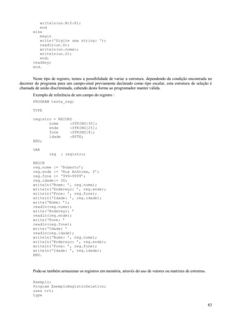 writeln(un.N:0:6);
end
else
begin
write('Digite uma string: ');
readln(un.S);
writeln(un.nome);
writeln(un.S);
end;
readkey;
end.
Neste tipo de registro, temos a possibilidade de variar a estrutura. dependendo da condição encontrada no
decorrer do programa para um campo-sinal previamente declarado como tipo escalar, esta estrutura de seleção é
chamada de união discriminada, cabendo desta forma ao programador manter válida.
Exemplo de referência de um campo do registro :
PROGRAM teste_reg;
TYPE
registro = RECORD
nome :STRING[30];
ende :STRING[25];
fone :STRING[8];
idade :BYTE;
END;
VAR
reg : registro;
BEGIN
reg.nome := ‘Roberto’;
reg.ende := ‘Rua Anônima, 0’;
reg.fone := ‘999-9999’;
reg.idade:= 30;
writeln(‘Nome: ’, reg.nome);
writeln(‘Endereço: ’, reg.ende);
writeln(‘Fone: ’, reg.fone);
writeln(‘Idade: ’, reg.idade);
write(‘Nome: ’);
readln(reg.nome);
write(‘Endereço: ’
readln(reg.ende);
write(‘Fone: ’
readln(reg.fone);
write(‘Idade: ’
readln(reg.idade);
writeln(‘Nome: ’, reg.nome);
writeln(‘Endereço: ’, reg.ende);
writeln(‘Fone: ’, reg.fone);
writeln(‘Idade: ’, reg.idade);
END.
Pode-se também armazenar os registros em memória, através do uso de vetores ou matrizes de estrutras.
Exemplo:
Program ExemploRegistroSeletivo;
uses crt;
type
83
 
