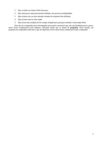 1. Que se tenha um número finito de passos
2. Que cada passo esteja precisamente definido, sem possíveis ambigüidades
3. Que existam zero ou mais entradas tomadas de conjuntos bem definidos
4. Que existam uma ou mais saídas
5. Que exista uma condição de fim sempre atingida para quaisquer entradas e num tempo finito.
Para que um computador possa desempenhar uma tarefa é necessário que esta seja detalhada passo a passo,
numa forma compreensível pela máquina, utilizando aquilo que se chama de programa. Neste sentido, um
programa de computador nada mais é que um algoritmo escrito numa forma compreensível pelo computador.
3
 