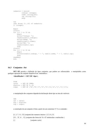 cadastro = record
codigo: integer;
nome: string[30];
rg: string[15];
end;
var
cad: Array [1..10] of cadastro;
i: integer;
begin
clrscr;
for i:= 1 to 10 do
begin
write('Codigo: ');
readln(cad[i].codigo);
write('Nome: ');
readln(cad[i].nome);
write('RG: ');
readln(cad[i].rg);
end;
clrscr;
for i:= 1 to 10 do
begin
writeln(cad[i].codigo, ' - ', cad[i].nome, ' - ', cad[i].rg);
end;
readkey;
end.
16.3 Conjuntos - Set
SET OF permite a definição de tipos conjuntos, que podem ser referenciados e manipulados como
qualquer operação de conjunto disponivel em matemática :
<identificador> = SET OF <tipo>;
TYPE
carac = SET OF CHAR;
digitos = SET OF 0..9;
vogal = SET OF ('A','E','I','O','U','a','e','i','o','u');
a manipulação dos conjuntos depende da declaração deste tipo na área de variáveis:
VAR
car : carac;
dig : digitos;
vog : vogal;
a construção de um conjunto é feita a partir de um construtor '[' ']' e o conteúdo :
[1, 3, 7, 11, 13] {conjunto dos numeros inteiros 1,3,7,11,13}
['A' .. 'Z', 'a' .. 'z'] {conjunto das letras de 'A' a 'Z' minúsculas e maiúsculas }
[ ] {conjunto vazio}
84
 