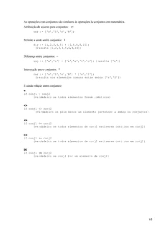 As operações com conjuntos são similares às operações de conjuntos em matemática.
Atribuição de valores para conjuntos: :=
car := ['s','S','n','N'];
Permite a união entre conjuntos: +
dig := [1,2,3,4,5] + [2,4,6,8,10];
{resulta [1,2,3,4,5,6,8,10]}
Diferença entre conjuntos: -
vog := ['a','u'] - ['a','e','i','o']; {resulta ['u']}
Intersecção entre conjuntos: *
car := ['s','S','n','N'] * ['s','S'];
{resulta nos elementos comuns entre ambos ['s','S']}
E ainda relação entre conjuntos:
=
if conj1 = conj2
{verdadeiro se todos elementos forem idênticos}
<>
if conj1 <> conj2
{verdadeiro se pelo menos um elemento pertencer a ambos os conjuntos}
<=
if conj1 <= conj2
{verdadeiro se todos elementos de conj1 estiverem contidos em conj2}
>=
if conj1 >= conj2
{verdadeiro se todos elementos de conj2 estiverem contidos em conj1}
IN
if conj1 IN conj2
{verdadeiro se conj1 for um elemento de conj2}
85
 
