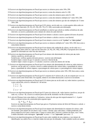 18.Escrever um algoritmo/programa em Pascal que escreve os números pares entre 100 e 200.
19.Escrever um algoritmo/programa em Pascal que escreve a soma dos números entre 0 e 100.
20.Escrever um algoritmo/programa em Pascal que escreve a soma dos números pares entre 0 e 100.
21.Escrever um algoritmo/programa em Pascal que escreve a soma dos números múltiplos de 7 entre 100 e 200.
22.Escrever um algoritmo/programa em Pascal que escreve a soma dos números que não são múltiplos de 13 entre
100 e 200.
23.Escrever um algoritmo/programa em Pascal que lê 20 valores, um de cada vez, e conta quantos deles estão em
cada um dos intervalos [0, 25], (25, 50], (50, 75], (75, 100], escrevendo esta informação
24.Escrever um algoritmo/programa em Pascal semelhante ao anterior que calcula as médias aritméticas de cada
intervalo e as escreve, juntamente com o número de valores de cada intervalo.
25.Escrever um algoritmo/programa em Pascal que lê um número e calcula e escreve quantos divisores ele possui.
26.Escrever um algoritmo/programa em Pascal que lê um número e calcula e escreve o seu fatorial.
27.Escrever um algoritmo/programa em Pascal que lê um número e escreva se ele "é primo" ou "não é primo"
28.Escrever um algoritmo/programa em Pascal que escreve os números múltiplos de 7 entre 100 e 200, bem como a
soma destes números.
29.Escrever um algoritmo/programa em Pascal que lê um número não conhecido de valores, um de cada vez, e
conta quantos deles estão em cada um dos intervalos [0, 50], (50, 100], (100,200]. O programa deve encerrar
quando for informado um valor fora dos intervalos.
30.Escrever um algoritmo/programa em Pascal que lê um número não determinado de valores para m, todos
inteiros e positivos, um de cada vez.
Se m for par, verificar quantos divisores possui e escrever esta informação.
Se m for ímpar e menor do que 12 calcular e escrever o fatorial de m.
Se m for ímpar e maior ou igua1 a 12 calcular e escrever a soma dos inteiros de l até m.
31.Escrever um algoritmo/programa em Pascal que lê um número não determinados de valores a, todos inteiros e
positivos, um de cada vez, e calcule e escreva a média aritmética dos valores lidos, a quantidade de valores
pares, a quantidade de valores impares, a percentagem de valores pares e a percentagem de valores ímpares.
32.Escrever um algoritmo/programa em Pascal que escreve os números primos entre 100 e 200, bem como a soma
destes números.
33.Escrever um algoritmo/programa em Pascal que lê 5 conjuntos de 4 valores a, b, c, d, um conjunto por vez e os
escreve assim como foram lidos. Em seguida, ordene-os em ordem decrescente e escreva-os novamente.
34.Escrever um algoritmo/programa em Pascal que lê 10 valores para n, um de cada vez, todos inteiros e positivos,
e para cada n lido, escreva a tabuada de 1 até n de n.
1 x n = n
2 x n = 2n
...
n x n = n2
35.Escrever um algoritmo/programa em Pascal que lê 5 pares de valores a, b, todos inteiros e positivos, um par de
cada vez, e com a < b, e escreve os inteiros pares de a até b, incluindo o a e b se forem pares.
36.A série de Fibonacci tem como dados os 2 primeiros termos da série que são respectivamente 0 e 1. A partir
deles, os demais termos são construídos pela seguinte regra:
tn = tn-1 + tn-2
Escrever um algoritmo/programa em Pascal que gera os 10 primeiros termos da Série de Fibonacci e calcula e
escreve a soma destes termos.
37.Escrever um algoritmo/programa em Pascal que lê um número não determinado de conjuntos de valores, cada
um formado pelo número de um aluno e suas 3 notas. Calcular, para cada aluno, a média ponderada com
pesos respectivos de 4 para a maior nota e 3 paras as outras duas. Escrever o número do aluno, suas 3 notas,
a média calculada e uma mensagem "aprovado" se nota >= 5 ou "reprovado" para nota < 5.
38.Escrever um algoritmo/programa em Pascal que lê, para cada vendedor de uma empresa, o seu número de
identificação, seu salário fixo e o total de vendas em reais por ele efetuadas. Cada vendedor recebe um salário
89
 