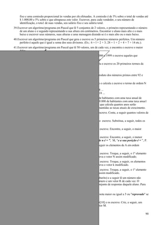 fixo e uma comissão proporcional às vendas por ele efetuadas. A comissão é de 3% sobre o total de vendas até
$ 1.000,00 e 5% sobre o que ultrapassa este valor. Escrever, para cada vendedor, o seu número de
identificação, o tota1 de suas vendas, seu salário fixo e seu salário total.
39.Escrever um algoritmo/programa em Pascal que lê 5 conjuntos de 2 valores, o primeiro representando o número
de um aluno e o segundo representando a sua altura em centímetros. Encontrar o aluno mais alto e o mais
baixo e escrever seus números, suas alturas e uma mensagem dizendo se é o mais alto ou o mais baixo.
40.Escrever um algoritmo/programa em Pascal que gera e escreve os 5 primeiros números perfeitos. Um número
perfeito é aquele que é igual a soma dos seus divisores. (Ex.: 6 = l + 2 + 3; 28 = 1 + 2 + 4 + 7 + 14 etc.).
41.Escrever um algoritmo/programa em Pascal que lê 50 valores, um de cada vez, e encontra e escreve o maior
deles.
42.Escrever um algoritmo/programa em Pascal que gera os números de 1000 a 1999 e escreve aqueles que
divididos por 11 dão um resto igual a 5.
43.Escrever um algoritmo/programa em Pascal que lê um valor N e calcula e escreve os 20 primeiros termos da
série:
1 + 1/x2
+ 1/x3
+ 1/x4
+ ...
44.Escrever um algoritmo/programa em Pascal que calcula e escreve o produto dos números primos entre 92 e
1478.
45.Escrever um algoritmo/programa em Pascal que lê N, inteiro e positivo e calcula e escreve o termo de ordem N
da sucessão abaixo:
ordem: 1 2 3 4 5 6 7 8 ...
sucessão: –1 0 5 6 11 12 17 18 ...
46.Supondo que a população de um país A seja da ordem de 90.000.000 de habitantes com uma taxa anual de
crescimento de 3,1% e que a população de um país B seja de 200.000.000 de habitantes com uma taxa anua1
de crescimento de 1,5%, escrever um algoritmo/programa em Pascal que calcula quantos anos serão
necessários para que a população do país A ultrapasse a do país B, mantidas as taxas atuais de crescimento.
47.Escrever um algoritmo/programa em Pascal que lê um vetor V[6] e o escreve. Conte, a seguir quantos valores de
V são negativos e escreva esta informação.
48.Escrever um algoritmo/programa em Pascal que lê um vetor X(100) e o escreve. Substitua, a seguir, todos os
valores nulos de X por 1 e escreva novamente o vetor x
49.Escrever um algoritmo/programa em Pascal que lê um vetor C[50] e o escreve. Encontre, a seguir, o maior
elemento de C e o escreva.
50.Escrever um algoritmo/programa em Pascal que lê um vetor N[80] e o escreve. Encontre, a seguir, o menor
elemento e a sua posição no vetor N e escreva: “o menor elemento de n é = ”, M, “e a sua posição é = ”, P.
51.Escrever um a1goritmo que lê um vetor A[15] e o escreve. Ordene, a seguir os elementos de A em ordem
crescente e escreva novamente A.
52.Escrever um algoritmo/programa em Pascal que lê um vetor N[20] e o escreve. Troque, a seguir, o 1º elemento
com o último, o 2º com o penúltimo, etc., até o 10º com o 11º e escreva o vetor N assim modificado.
53.Escrever um algoritmo/programa em Pascal que lê um vetor K(20) e o escreve. Troque, a seguir, os elementos
de ordem ímpar com os de ordem par imediatamente seguintes e escreva o vetor k modificado.
54.Escrever um algoritmo/programa em Pascal que lê um vetor N[20] e o escreve. Troque, a seguir, o 1º elemento
com 11º, o 2º com o 12º, etc., até o 10º com o 20º e escreva o vetor assim modificado.
55.Escrever um algoritmo/programa em Pascal que lê um vetor G[20] (gabarito) e a seguir lê um número não
determinado de números de alunos e vetores R[20] (resposta), um número e um vetor R de cada vez. O
número representa o número de um aluno e o vetor R representa o conjunto de respostas daquele aluno. Para
cada aluno calcular o nº de acertos e ca1cular a nota.
nota = número de acertos * 0.5
Escrever o nº do aluno, sua nota e a mensagem "aprovado" se tiver nota maior ou igual a 5 ou "reprovado" se
a nota for menor do que 5.
56.Escrever um algoritmo/programa em Pascal que lê 2 vetores K[10] e N[10] e os escreve. Crie, a seguir, um
vetor M que seja a diferença entre K e N (M = K - N) e escreva o vetor M.
90
 