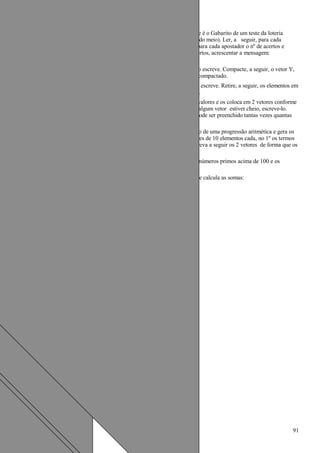 57.Escrever um algoritmo/programa em Pascal que lê um vetor G[13] que é o Gabarito de um teste da loteria
esportiva, contendo os valores 1 (coluna 1), 2(coluna 2), e 3(coluna do meio). Ler, a seguir, para cada
apostador, o nº de seu cartão e um vetor Resposta R[13]. Verificar para cada apostador o nº de acertos e
escrever o nº do apostador e seu número de acertos. Se tiver 13 acertos, acrescentar a mensagem:
"ganhador, parabéns!".
58.Escrever um algoritmo/programa em Pascal que lê, um vetor V[20] e o escreve. Compacte, a seguir, o vetor Y,
retirando dele todos os valores nulos ou negativos e escreva o vetor compactado.
59.Escrever um algoritmo/programa em Pascal que lê um vetor V(20) e o escreve. Retire, a seguir, os elementos em
duplicata, compactando o vetor Y, e escrevendo o vetor compactado.
60.Escreva um algoritmo/programa em Pascal que lê um conjunto de 30 valores e os coloca em 2 vetores conforme
forem pares ou impares. O tamanho dos vetores é de 5 posições. Se algum vetor estiver cheio, escreve-lo.
Terminada a leitura escrever o conteúdo dos 2 vetores. Cada vetor pode ser preenchido tantas vezes quantas
for necessário.
61.Escrever um algoritmo/programa em Pascal que lê o 1º termo e a razão de uma progressão aritmética e gera os
vinte termos seguintes desta progressão, armazenando-os em 2 vetores de 10 elementos cada, no 1º os termos
de ordem ímpar de geração e no 2º os de ordem par de geração. Escreva a seguir os 2 vetores de forma que os
termos apareçam na ordem em que foram gerados.
62.Escrever um algoritmo/programa em Pascal que gera os 10 primeiros números primos acima de 100 e os
armazena em um vetor X(10) escrevendo, no final, o vetor X.
63.Escreva um algoritmo/programa em Pascal que lê uma matriz M(5,5) e calcula as somas:
a) da linha 4 de M
b) da coluna 2 de M
c) da diagonal principal
d) da diagonal secundária
e) de todos os elementos da matriz
Escreva estas somas e a matriz.
91
 