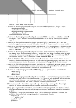 1. Escrever um algoritmo/programa em Pascal que lê uma matriz M(6,6) e calcula as somas das partes
hachuriadas.
Escrever a matriz M e as somas calculadas
2. Escrever um algoritmo/programa em Pascal que lê uma matriz M(10,10) e a escreve. Troque, a seguir:
– a linha 2 com a linha 8.
– a coluna 4 com a coluna 10
– a diagonal principal com a secundária
– a linha 5 com a coluna 10
Escreva a matriz assim modificada.
3. Escrever um algoritmo/programa em Pascal que lê uma matriz M(6,6) e um valor A e multiplica a matriz M
pelo valor A e coloca os valores da matriz multiplicados por A em um vetor de V(36) e escreve no final o
vetor V.
4. Escrever um algoritmo/programa em Pascal que lê uma matriz M(5,5) e cria 2 vetores SL(5), SC(5) que
contenham respectivamente as somas das linhas e das colunas de M. Escrever a matriz e os vetores criados.
5. Escrever um algoritmo/programa em Pascal que lê uma matriz A(12,13) e divida todos os 13 elementos de cada
uma das 12 linhas de A pelo valor do maior elemento em módulo daquela linha. Escrever a matriz A lida e a
matriz A modificada.
6. Escrever um algoritmo/programa em Pascal que lê uma matriz A(8,8) sem elementos duplicados e a escreve.
Ler, a seguir, um nº não determinado de valores N e verifique para cada N lido se o valor de N está ou não na
matriz A. Se estiver, encerrar a pesquisa escrevendo o valor e a mensagem: "Foi encontrado na posição:",
caso contrário escrever o valor e a mensagem: “O valor não está na matriz A”.
7. Na teoria de Sistemas define-se como elemento mínimax de uma matriz, o menor elemento da linha em que se
encontra o maior elemento da matriz. Escrever um algoritmo/programa em Pascal que lê uma matriz A(10,10)
e determina o elemento mínimax desta matriz, escrevendo a matriz A e a posição do elemento mínimax.
8. Escrever um algoritmo/programa em Pascal que lê uma matriz N(15,5) e a escreve. Verifique, a seguir, quais os
elementos de M que estão repetidos e quantas vezes cada um deles está repetido. Escrever cada elemento
repetido com uma mensagem dizendo a quantidade de vezes que aparece M.
9. Escrever um subalgoritmo/programa em Pascal TROCA (x, y, z, p) que troca entre si os conteúdos de:
– x e y, se p = 1
– y e z, se p = 2
– x e z, se p = 3.
10.Escrever um algoritmo/programa em Pascal que lê um vetor Y(30) e o escreve. Conte a seguir, quantos valores
iguais a A estão neste vetor e escreva esta informação. Crie a seguir um vetor X contendo todos os elementos
de V diferentes de A e escreva este vetor compactado de V. Utilize subalgoritmo/subprograma para ler e
escrever vetores, bem como, para contar o número de valores A e para criar o vetor X.
11.Uma matriz quadrada é dita simétrica se para todo i e j, o elemento (i, j) é sempre igual ao elemento (j,i).
Escrever um subalgoritmo/subprograma que verifica se uma matriz é ou não simétrica.
12.Logo após o surgimento dos computadores, os mesmos foram usados principalmente para cálculos científicos.
Como seu aparecimento se deu em pleno período de guerras, um dos primeiros cálculos foi o da trajetória de
projéteis.
Se um projétil é atirado com uma velocidade inicial V(m/s) a um ângulo de inclinação T(radianos), sua
posição no plano vertica1 x, j, no tempo t(segundos) é calculado pelas fórmulas:
x = (V cos T)t
j = (V sen T)t - 1/2 gt2
onde 0 < T < π/2
g = 9,8 m/s2
92
 
