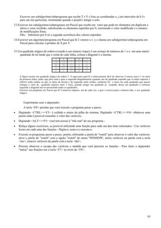 Escrever um subalgoritmo/subprograma que recebe T e Y e lista as coordenadas x, j em intervalos de 0.1s
para um tiro particular, terminando quando o projéti1 atingir o solo.
13.Escrever um subalgoritmo/subprograma em Pascal que recebe um vetor que pode ter elementos em duplicata e
altera o vetor recebido, substituindo os elementos repetidos por 0, retornando o vetor modificado e o número
de modificações feitas.
Obs.: Substituir por 0 só a segunda ocorrência dos valores repetidos.
14.Escrever um algoritmo/programa em Pascal que lê 2 vetores x e y e chama um subalgoritmo/subprograma em
Pascal para calcular o produto de X por Y.
15.Um quadrado mágico de ordem n (sendo n um número impar) é um arranjo de números de 1 a n em uma matriz
quadrada de tal modo que a soma de cada linha, coluna e diagonal é a mesma.
15 8 1 24 17
16 14 7 5 23
22 20 13 6 4
3 21 19 12 10
9 2 25 18 11
A figura mostra um quadrado mágico de ordem 5. A regra para gerá-lo é relativamente fácil de observar: Comece com o 1 no meio
da primeira linha, então siga para cima e para a esquerda diagonalmente (quando sair do quadrado suponha que os lados superior e
inferior estão unidos ou que os lados da direita e da esquerda estão unidos, conforme for o caso) em cada quadrado que passar
coloque o valor do quadrado anterior mais 1 (um), quando atingir um quadrado já ocupado, desça um quadrado e continue
seguindo a diagonal até ter preenchido todos os quadrados.
Escrever um programa em Pascal que lê 5 números impares, um de cada vez, e gere e escreva para o número lido, o seu quadrado
mágico.
Experimente usar o depurador:
A tecla <F8> permite que você execute o programa passo a passo;
• Digitando <CTRL>+<F3> é exibido o status da pilha do sistema; Digitando <CTRL>+<F4> obtém-se uma
janela onde é possível consultar o valor das variáveis;
• Digitando <ALT>+<F5> você tem acesso à "tela real" do seu programa -
• Refaça alguns exercícios, se possível utilizando uma função para cada um dos ítens solicitados - Use variáveis
locais em cada uma das funções - Digite-o, teste-o e execute-o.
• Execute os programas passo a passo, porém, utilizando a janela de "watch" para observar o valor das variáveis:
ative a janela de ”watch" com a opção "watch" do menu "WINDOW', insira variáveis na janela com a tecla
<ins>; remova variáveis da janela com a tecla <del>;
• Procure observar o escopo das variáveis a medida que você percorre as funções - Para fazer o depurador
"entrar” nas funções use a tecla <F7> ao invés de <F8>.
93
 