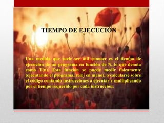 Una medida que suele ser útil conocer es el tiempo de
ejecución de un programa en función de N, lo que denota
como T(n). Esta función se puede medir físicamente
(ejecutando el programa, reloj en mano), o calcularse sobre
el código contando instrucciones a ejecutar y multiplicando
por el tiempo requerido por cada instrucción.
TIEMPO DE EJECUCIÓN
 