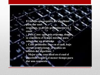 El tiempo que requiere un algoritmo
para dar una
respuesta, se divide generalmente en 3
casos
¡ Peor Caso: caso más extremo, donde
se considera el tiempo máximo para
solucionar un problema
¡ Caso promedio: caso en el cual, bajo
ciertas restricciones, se realiza un
análisis del algoritmo
¡ Mejor caso: caso ideal en el cual el
algoritmo tomará el menor tiempo para
dar una respuesta
 