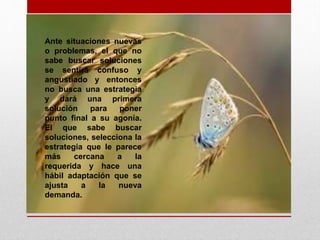 Ante situaciones nuevas
o problemas, el que no
sabe buscar soluciones
se sentirá confuso y
angustiado y entonces
no busca una estrategia
y dará una primera
solución para poner
punto final a su agonía.
El que sabe buscar
soluciones, selecciona la
estrategia que le parece
más cercana a la
requerida y hace una
hábil adaptación que se
ajusta a la nueva
demanda.
 
