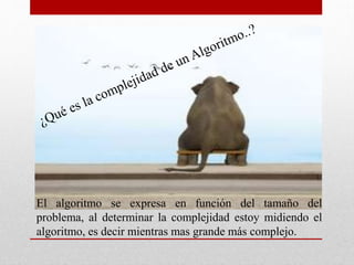 El algoritmo se expresa en función del tamaño del
problema, al determinar la complejidad estoy midiendo el
algoritmo, es decir mientras mas grande más complejo.
 