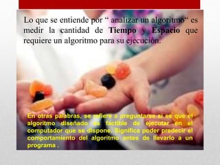 Lo que se entiende por “ analizar un algoritmo“ es
medir la cantidad de Tiempo y Espacio que
requiere un algoritmo para su ejecución.
En otras palabras, se refiere a preguntarse si es que el
algoritmo diseñado es factible de ejecutar en el
computador que se dispone. Significa poder predecir el
comportamiento del algoritmo antes de llevarlo a un
programa .
 