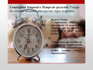 Complejidad Temporal o Tiempo de ejecución: Tiempo
de cómputo necesario para ejecutar algún programa.
Recurso Tiempo:
• Aplicaciones informáticas
que trabajan “en tiempo real”
requieren que los cálculos se
realicen en el menor tiempo
posible.
• Aplicaciones que manejan un
gran volumen de información
si no se tratan adecuadamente
pueden necesitar tiempos
impracticables.
 
