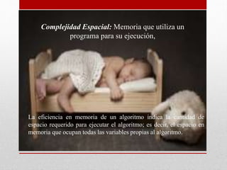 Complejidad Espacial: Memoria que utiliza un
programa para su ejecución,
La eficiencia en memoria de un algoritmo indica la cantidad de
espacio requerido para ejecutar el algoritmo; es decir, el espacio en
memoria que ocupan todas las variables propias al algoritmo.
 