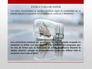 ESTRUCTURA DE DATOS
Las estructuras estáticas son aquellas en las que el tamaño ocupado en
memoria, se define con anterioridad a la ejecución del programa que
los usa, de forma que su dimensión no puede modificarse durante la
misma (matriz), aunque no necesariamente tenga que utilizar toda la
memoria reservada al inicio.
Los datos estructurados se pueden clasificar según la variabilidad de su
tamaño durante la ejecución del programa en: estáticos y dinámicos
 