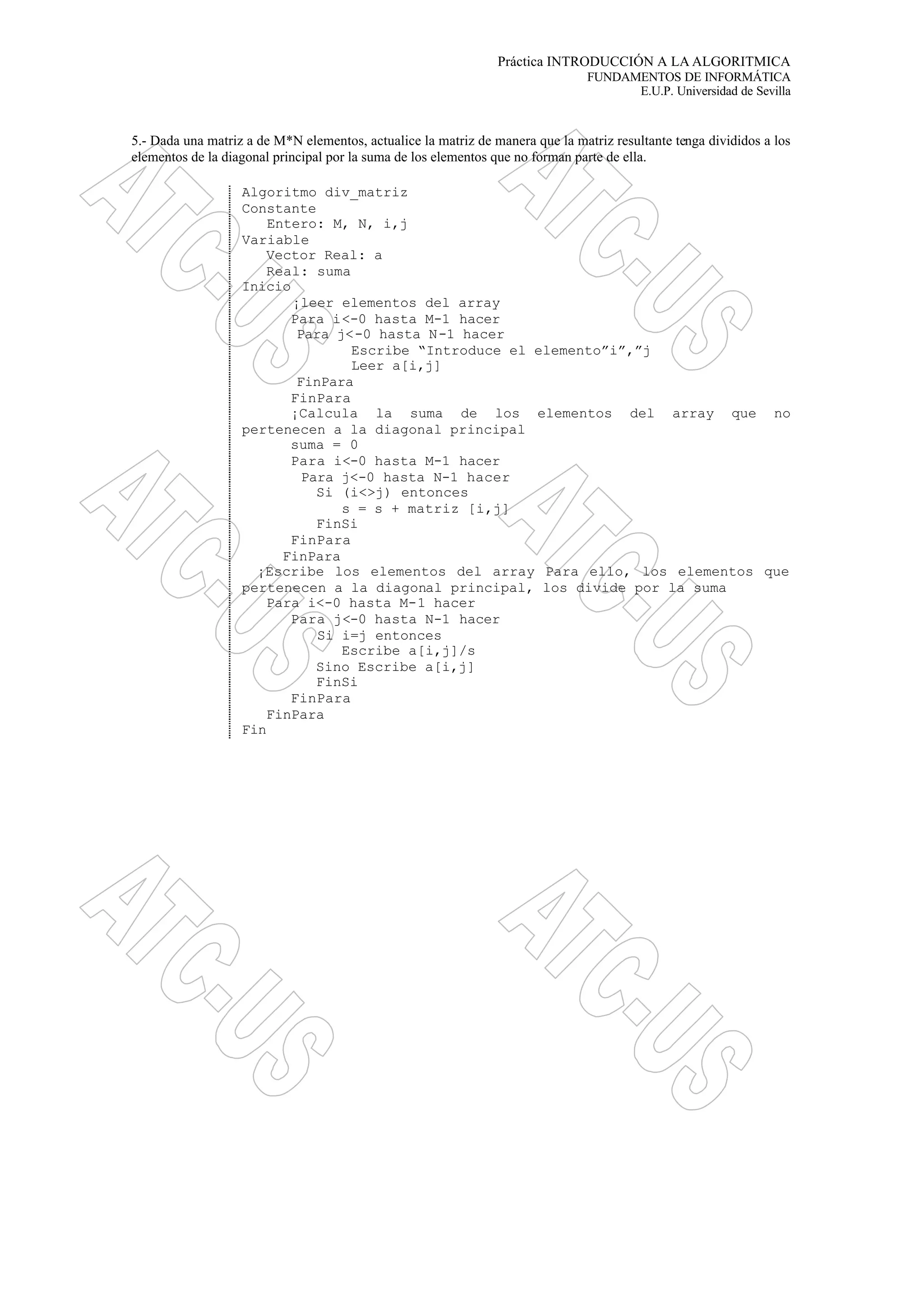 Práctica INTRODUCCIÓN A LA ALGORITMICA
FUNDAMENTOS DE INFORMÁTICA
E.U.P. Universidad de Sevilla
5.- Dada una matriz a de M*N elementos, actualice la matriz de manera que la matriz resultante tenga divididos a los
elementos de la diagonal principal por la suma de los elementos que no forman parte de ella.
Algoritmo div_matriz
Constante
Entero: M, N, i,j
Variable
Vector Real: a
Real: suma
Inicio
¡leer elementos del array
Para i<-0 hasta M-1 hacer
Para j<-0 hasta N-1 hacer
Escribe “Introduce el elemento”i”,”j
Leer a[i,j]
FinPara
FinPara
¡Calcula la suma de los elementos del array que no
pertenecen a la diagonal principal
suma = 0
Para i<-0 hasta M-1 hacer
Para j<-0 hasta N-1 hacer
Si (i<>j) entonces
s = s + matriz [i,j]
FinSi
FinPara
FinPara
¡Escribe los elementos del array Para ello, los elementos que
pertenecen a la diagonal principal, los divide por la suma
Para i<-0 hasta M-1 hacer
Para j<-0 hasta N-1 hacer
Si i=j entonces
Escribe a[i,j]/s
Sino Escribe a[i,j]
FinSi
FinPara
FinPara
Fin
 
