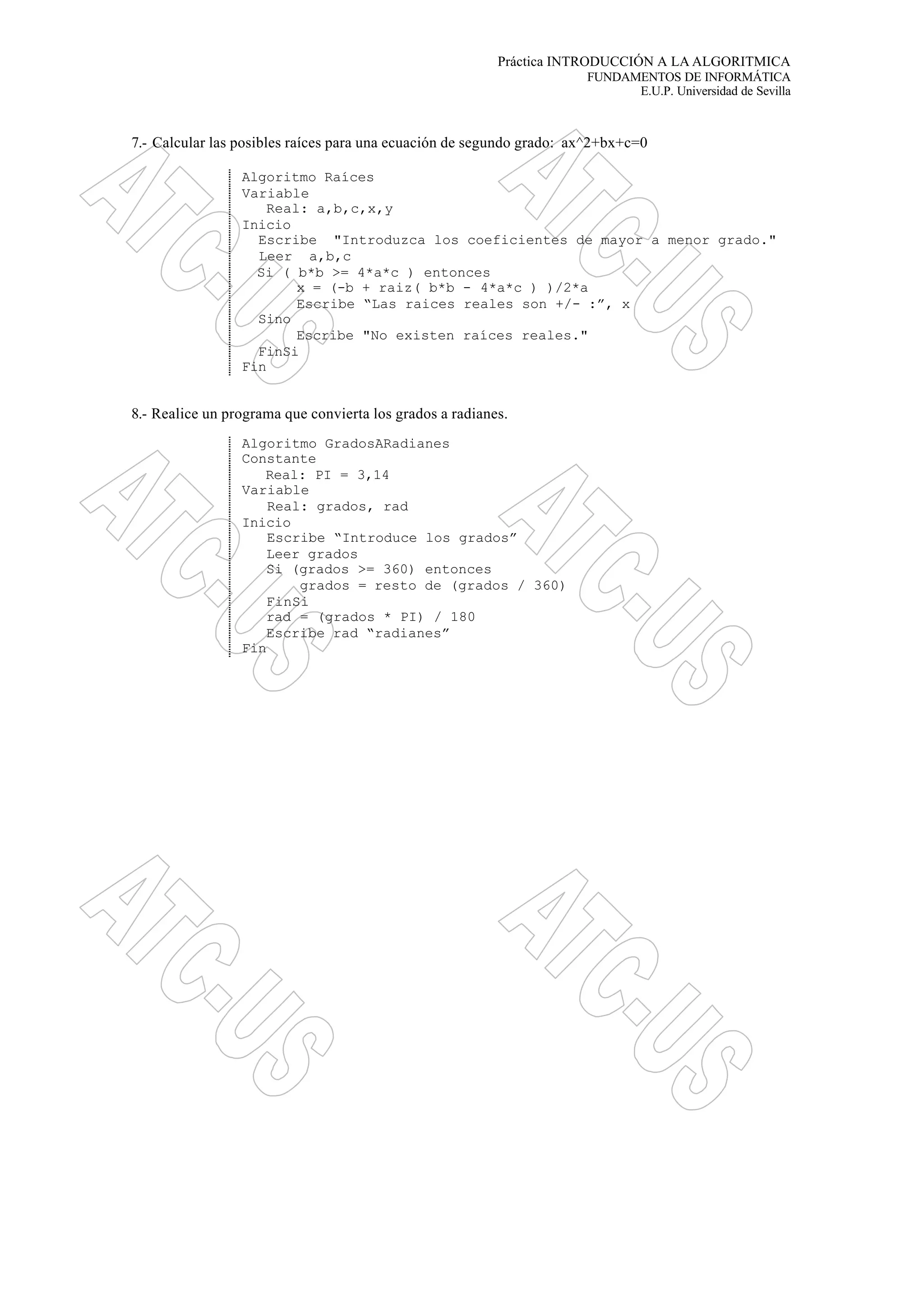 Práctica INTRODUCCIÓN A LA ALGORITMICA
FUNDAMENTOS DE INFORMÁTICA
E.U.P. Universidad de Sevilla
7.- Calcular las posibles raíces para una ecuación de segundo grado: ax^2+bx+c=0
Algoritmo Raíces
Variable
Real: a,b,c,x,y
Inicio
Escribe "Introduzca los coeficientes de mayor a menor grado."
Leer a,b,c
Si ( b*b >= 4*a*c ) entonces
x = (-b + raiz( b*b - 4*a*c ) )/2*a
Escribe “Las raices reales son +/- :”, x
Sino
Escribe "No existen raíces reales."
FinSi
Fin
8.- Realice un programa que convierta los grados a radianes.
Algoritmo GradosARadianes
Constante
Real: PI = 3,14
Variable
Real: grados, rad
Inicio
Escribe “Introduce los grados”
Leer grados
Si (grados >= 360) entonces
grados = resto de (grados / 360)
FinSi
rad = (grados * PI) / 180
Escribe rad “radianes”
Fin
 