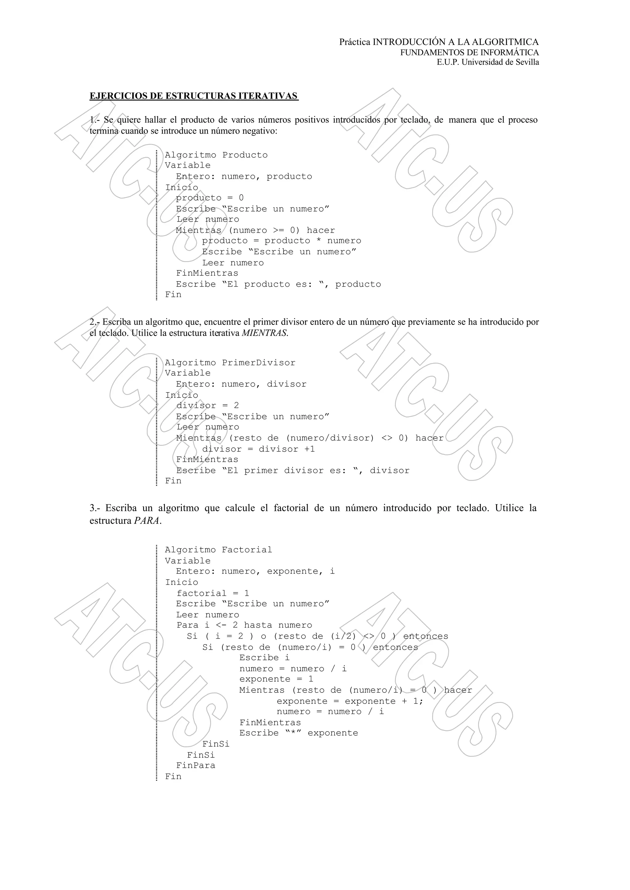 Práctica INTRODUCCIÓN A LA ALGORITMICA
FUNDAMENTOS DE INFORMÁTICA
E.U.P. Universidad de Sevilla
EJERCICIOS DE ESTRUCTURAS ITERATIVAS
1.- Se quiere hallar el producto de varios números positivos introducidos por teclado, de manera que el proceso
termina cuando se introduce un número negativo:
Algoritmo Producto
Variable
Entero: numero, producto
Inicio
producto = 0
Escribe “Escribe un numero”
Leer numero
Mientras (numero >= 0) hacer
producto = producto * numero
Escribe “Escribe un numero”
Leer numero
FinMientras
Escribe “El producto es: “, producto
Fin
2.- Escriba un algoritmo que, encuentre el primer divisor entero de un número que previamente se ha introducido por
el teclado. Utilice la estructura iterativa MIENTRAS.
Algoritmo PrimerDivisor
Variable
Entero: numero, divisor
Inicio
divisor = 2
Escribe “Escribe un numero”
Leer numero
Mientras (resto de (numero/divisor) <> 0) hacer
divisor = divisor +1
FinMientras
Escribe “El primer divisor es: “, divisor
Fin
3.- Escriba un algoritmo que calcule el factorial de un número introducido por teclado. Utilice la
estructura PARA.
Algoritmo Factorial
Variable
Entero: numero, exponente, i
Inicio
factorial = 1
Escribe “Escribe un numero”
Leer numero
Para i <- 2 hasta numero
Si ( i = 2 ) o (resto de (i/2) <> 0 ) entonces
Si (resto de (numero/i) = 0 ) entonces
Escribe i
numero = numero / i
exponente = 1
Mientras (resto de (numero/i) = 0 ) hacer
exponente = exponente + 1;
numero = numero / i
FinMientras
Escribe “*” exponente
FinSi
FinSi
FinPara
Fin
 