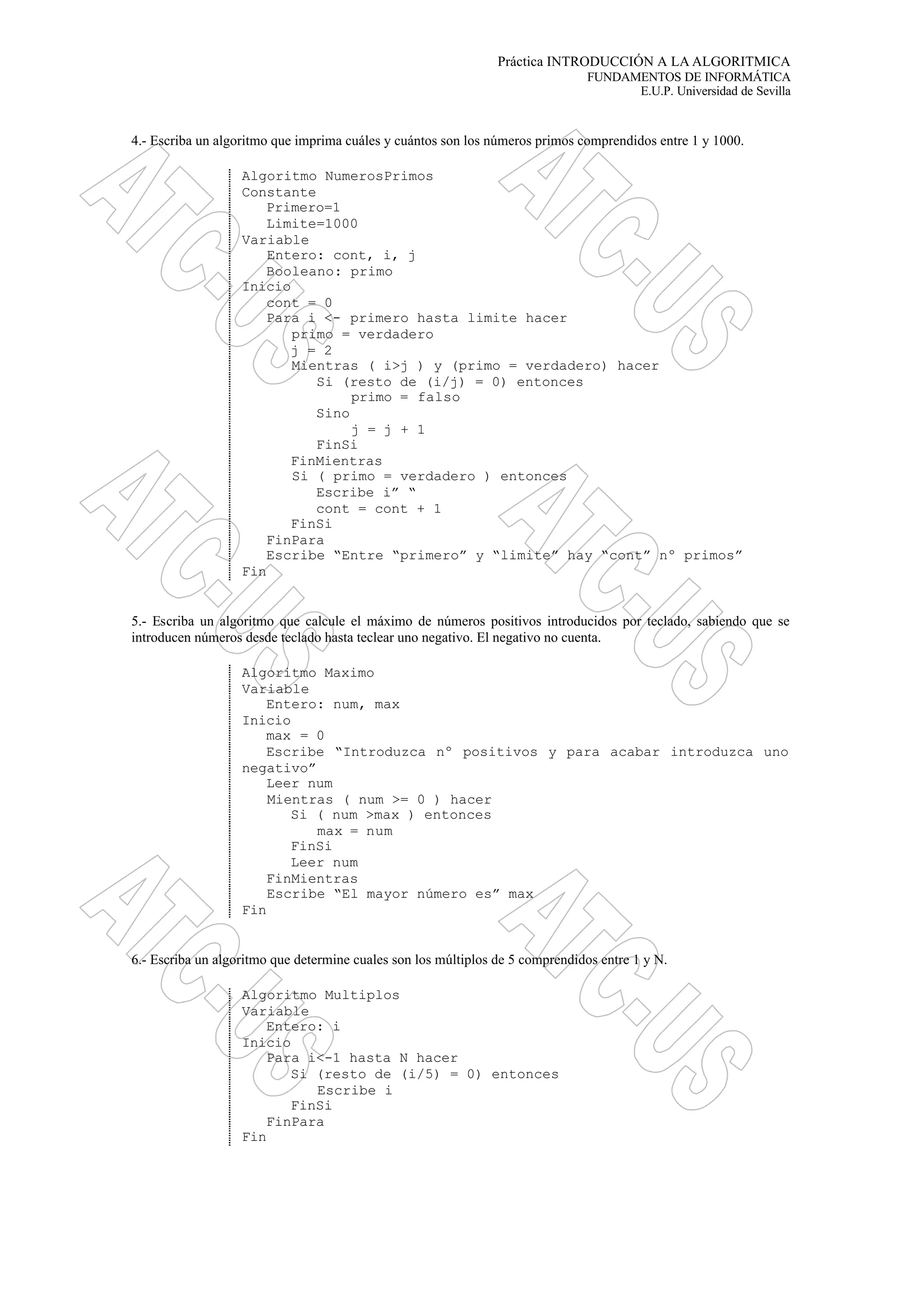 Práctica INTRODUCCIÓN A LA ALGORITMICA
FUNDAMENTOS DE INFORMÁTICA
E.U.P. Universidad de Sevilla
4.- Escriba un algoritmo que imprima cuáles y cuántos son los números primos comprendidos entre 1 y 1000.
Algoritmo NumerosPrimos
Constante
Primero=1
Limite=1000
Variable
Entero: cont, i, j
Booleano: primo
Inicio
cont = 0
Para i <- primero hasta limite hacer
primo = verdadero
j = 2
Mientras ( i>j ) y (primo = verdadero) hacer
Si (resto de (i/j) = 0) entonces
primo = falso
Sino
j = j + 1
FinSi
FinMientras
Si ( primo = verdadero ) entonces
Escribe i” “
cont = cont + 1
FinSi
FinPara
Escribe “Entre “primero” y “limite” hay “cont” nº primos”
Fin
5.- Escriba un algoritmo que calcule el máximo de números positivos introducidos por teclado, sabiendo que se
introducen números desde teclado hasta teclear uno negativo. El negativo no cuenta.
Algoritmo Maximo
Variable
Entero: num, max
Inicio
max = 0
Escribe “Introduzca nº positivos y para acabar introduzca uno
negativo”
Leer num
Mientras ( num >= 0 ) hacer
Si ( num >max ) entonces
max = num
FinSi
Leer num
FinMientras
Escribe “El mayor número es” max
Fin
6.- Escriba un algoritmo que determine cuales son los múltiplos de 5 comprendidos entre 1 y N.
Algoritmo Multiplos
Variable
Entero: i
Inicio
Para i<-1 hasta N hacer
Si (resto de (i/5) = 0) entonces
Escribe i
FinSi
FinPara
Fin
 