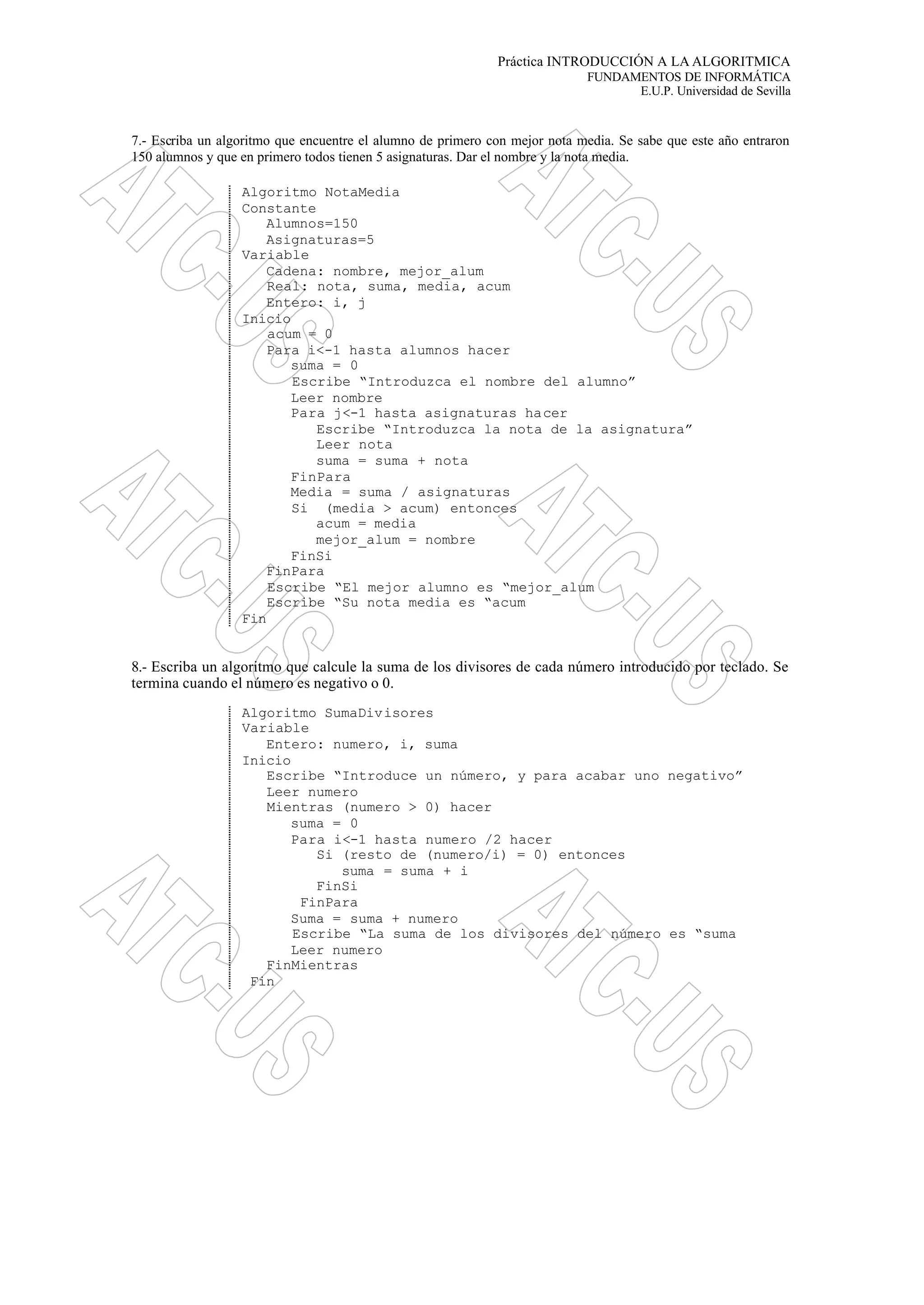Práctica INTRODUCCIÓN A LA ALGORITMICA
FUNDAMENTOS DE INFORMÁTICA
E.U.P. Universidad de Sevilla
7.- Escriba un algoritmo que encuentre el alumno de primero con mejor nota media. Se sabe que este año entraron
150 alumnos y que en primero todos tienen 5 asignaturas. Dar el nombre y la nota media.
Algoritmo NotaMedia
Constante
Alumnos=150
Asignaturas=5
Variable
Cadena: nombre, mejor_alum
Real: nota, suma, media, acum
Entero: i, j
Inicio
acum = 0
Para i<-1 hasta alumnos hacer
suma = 0
Escribe “Introduzca el nombre del alumno”
Leer nombre
Para j<-1 hasta asignaturas hacer
Escribe “Introduzca la nota de la asignatura”
Leer nota
suma = suma + nota
FinPara
Media = suma / asignaturas
Si (media > acum) entonces
acum = media
mejor_alum = nombre
FinSi
FinPara
Escribe “El mejor alumno es “mejor_alum
Escribe “Su nota media es “acum
Fin
8.- Escriba un algoritmo que calcule la suma de los divisores de cada número introducido por teclado. Se
termina cuando el número es negativo o 0.
Algoritmo SumaDivisores
Variable
Entero: numero, i, suma
Inicio
Escribe “Introduce un número, y para acabar uno negativo”
Leer numero
Mientras (numero > 0) hacer
suma = 0
Para i<-1 hasta numero /2 hacer
Si (resto de (numero/i) = 0) entonces
suma = suma + i
FinSi
FinPara
Suma = suma + numero
Escribe “La suma de los divisores del número es “suma
Leer numero
FinMientras
Fin
 