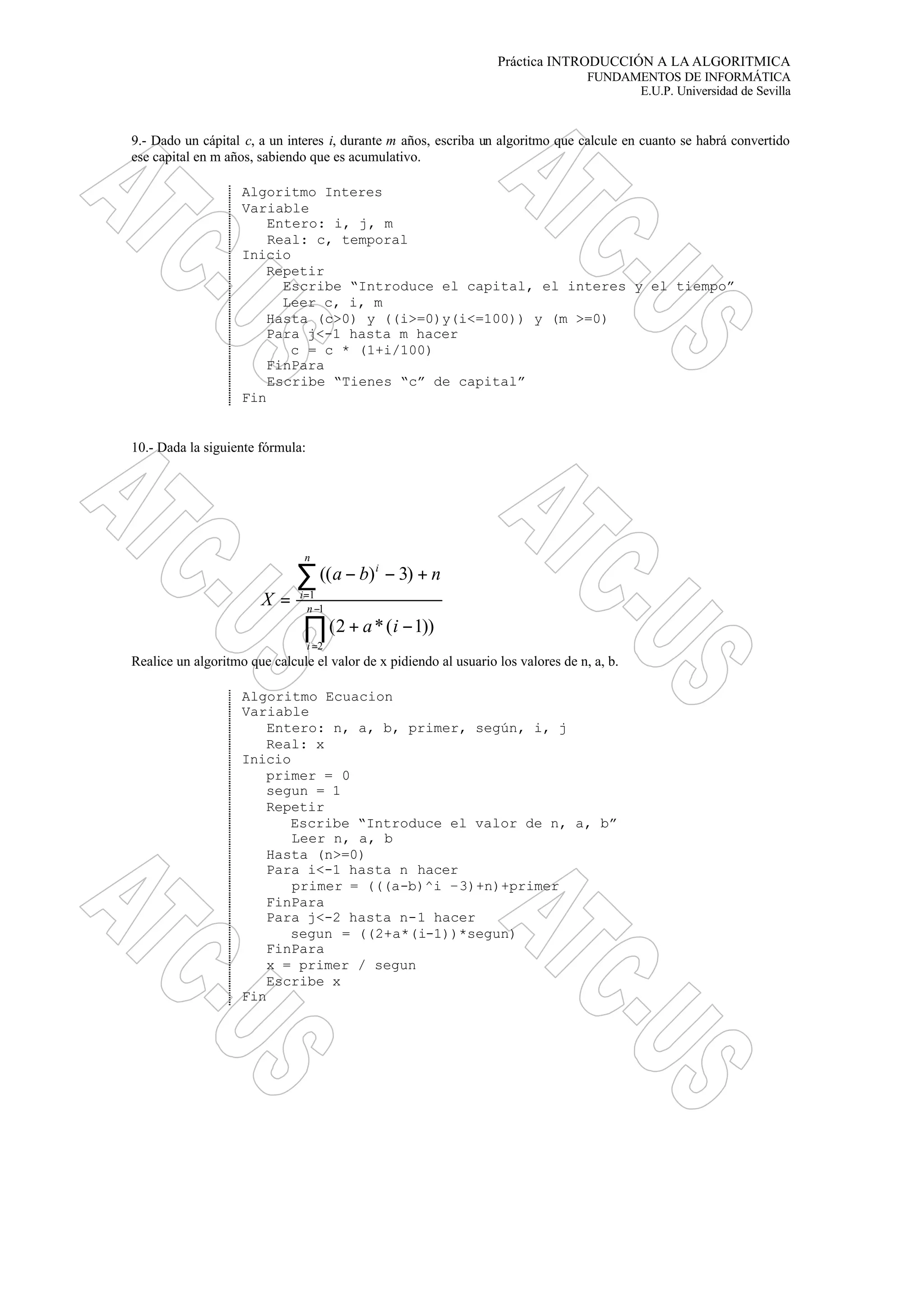 Práctica INTRODUCCIÓN A LA ALGORITMICA
FUNDAMENTOS DE INFORMÁTICA
E.U.P. Universidad de Sevilla
9.- Dado un cápital c, a un interes i, durante m años, escriba un algoritmo que calcule en cuanto se habrá convertido
ese capital en m años, sabiendo que es acumulativo.
Algoritmo Interes
Variable
Entero: i, j, m
Real: c, temporal
Inicio
Repetir
Escribe “Introduce el capital, el interes y el tiempo”
Leer c, i, m
Hasta (c>0) y ((i>=0)y(i<=100)) y (m >=0)
Para j<-1 hasta m hacer
c = c * (1+i/100)
FinPara
Escribe “Tienes “c” de capital”
Fin
10.- Dada la siguiente fórmula:
Realice un algoritmo que calcule el valor de x pidiendo al usuario los valores de n, a, b.
Algoritmo Ecuacion
Variable
Entero: n, a, b, primer, según, i, j
Real: x
Inicio
primer = 0
segun = 1
Repetir
Escribe “Introduce el valor de n, a, b”
Leer n, a, b
Hasta (n>=0)
Para i<-1 hasta n hacer
primer = (((a-b)^i –3)+n)+primer
FinPara
Para j<-2 hasta n-1 hacer
segun = ((2+a*(i-1))*segun)
FinPara
x = primer / segun
Escribe x
Fin
∏
∑
−
=
=
−+
+−−
= 1
2
1
))1(*2(
)3)((
n
i
n
i
i
ia
nba
X
 