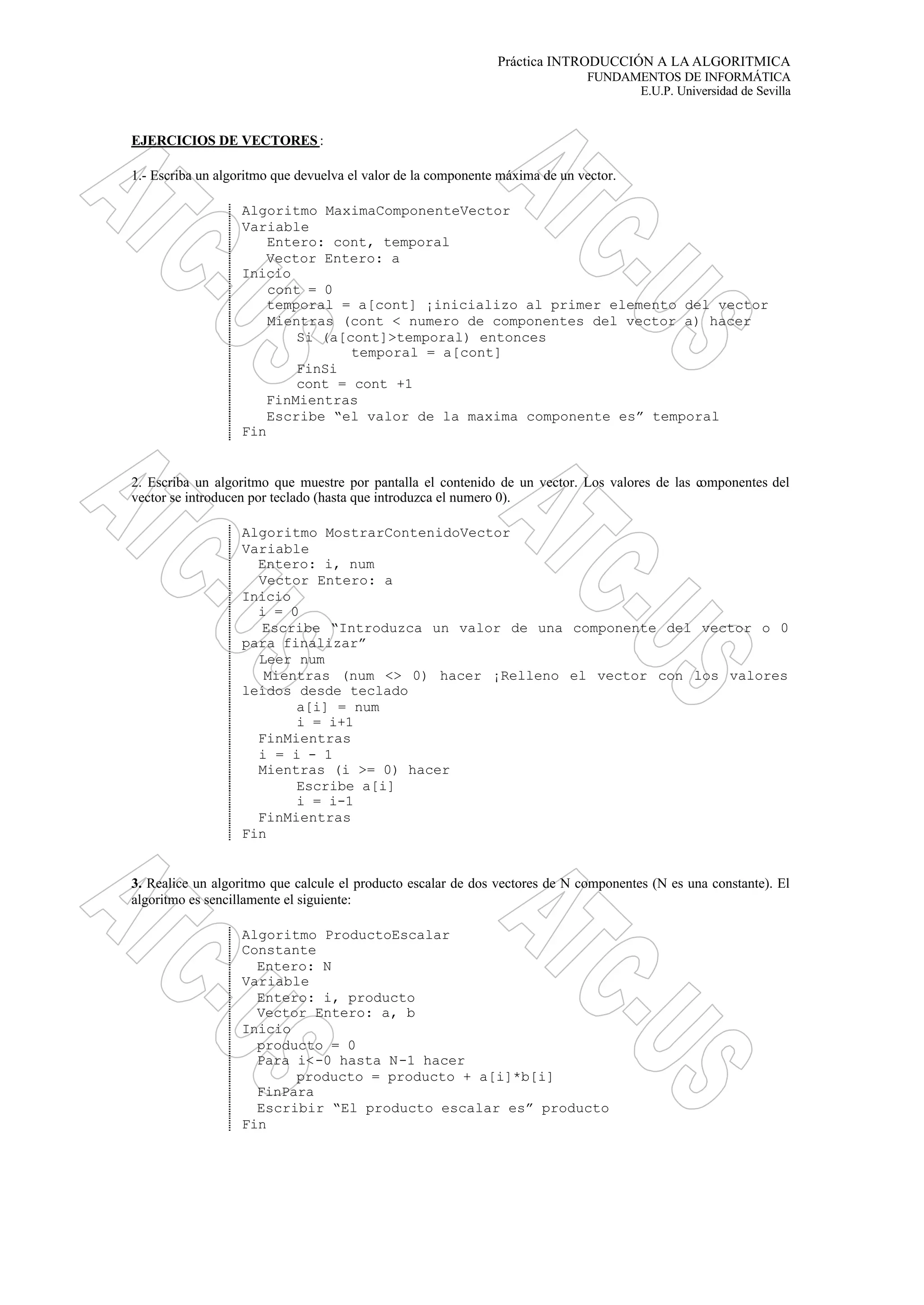 Práctica INTRODUCCIÓN A LA ALGORITMICA
FUNDAMENTOS DE INFORMÁTICA
E.U.P. Universidad de Sevilla
EJERCICIOS DE VECTORES :
1.- Escriba un algoritmo que devuelva el valor de la componente máxima de un vector.
Algoritmo MaximaComponenteVector
Variable
Entero: cont, temporal
Vector Entero: a
Inicio
cont = 0
temporal = a[cont] ¡inicializo al primer elemento del vector
Mientras (cont < numero de componentes del vector a) hacer
Si (a[cont]>temporal) entonces
temporal = a[cont]
FinSi
cont = cont +1
FinMientras
Escribe “el valor de la maxima componente es” temporal
Fin
2. Escriba un algoritmo que muestre por pantalla el contenido de un vector. Los valores de las componentes del
vector se introducen por teclado (hasta que introduzca el numero 0).
Algoritmo MostrarContenidoVector
Variable
Entero: i, num
Vector Entero: a
Inicio
i = 0
Escribe “Introduzca un valor de una componente del vector o 0
para finalizar”
Leer num
Mientras (num <> 0) hacer ¡Relleno el vector con los valores
leídos desde teclado
a[i] = num
i = i+1
FinMientras
i = i - 1
Mientras (i >= 0) hacer
Escribe a[i]
i = i-1
FinMientras
Fin
3. Realice un algoritmo que calcule el producto escalar de dos vectores de N componentes (N es una constante). El
algoritmo es sencillamente el siguiente:
Algoritmo ProductoEscalar
Constante
Entero: N
Variable
Entero: i, producto
Vector Entero: a, b
Inicio
producto = 0
Para i<-0 hasta N-1 hacer
producto = producto + a[i]*b[i]
FinPara
Escribir “El producto escalar es” producto
Fin
 