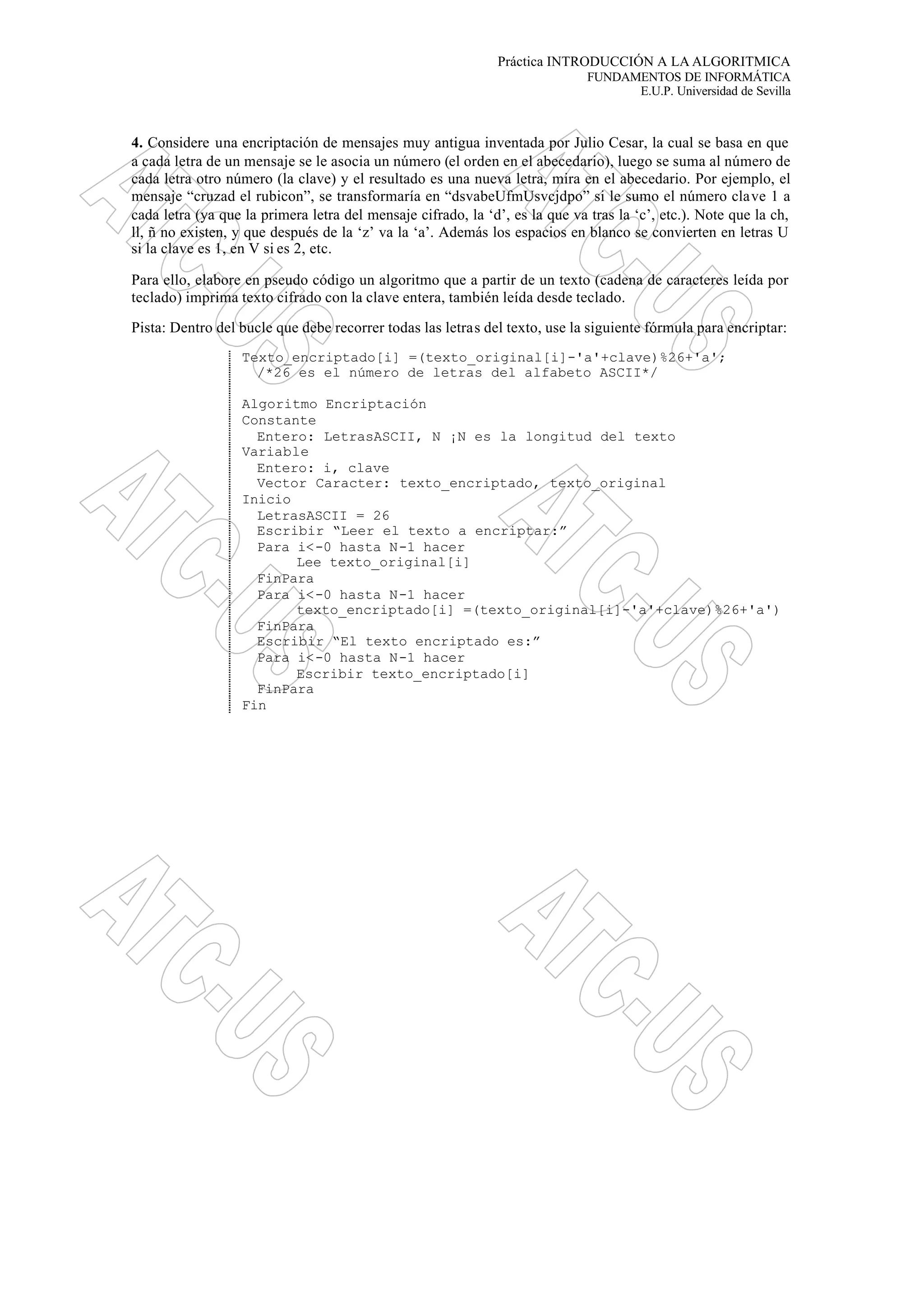 Práctica INTRODUCCIÓN A LA ALGORITMICA
FUNDAMENTOS DE INFORMÁTICA
E.U.P. Universidad de Sevilla
4. Considere una encriptación de mensajes muy antigua inventada por Julio Cesar, la cual se basa en que
a cada letra de un mensaje se le asocia un número (el orden en el abecedario), luego se suma al número de
cada letra otro número (la clave) y el resultado es una nueva letra, mira en el abecedario. Por ejemplo, el
mensaje “cruzad el rubicon”, se transformaría en “dsvabeUfmUsvcjdpo” si le sumo el número clave 1 a
cada letra (ya que la primera letra del mensaje cifrado, la ‘d’, es la que va tras la ‘c’, etc.). Note que la ch,
ll, ñ no existen, y que después de la ‘z’ va la ‘a’. Además los espacios en blanco se convierten en letras U
si la clave es 1, en V si es 2, etc.
Para ello, elabore en pseudo código un algoritmo que a partir de un texto (cadena de caracteres leída por
teclado) imprima texto cifrado con la clave entera, también leída desde teclado.
Pista: Dentro del bucle que debe recorrer todas las letras del texto, use la siguiente fórmula para encriptar:
Texto_encriptado[i] =(texto_original[i]-'a'+clave)%26+'a';
/*26 es el número de letras del alfabeto ASCII*/
Algoritmo Encriptación
Constante
Entero: LetrasASCII, N ¡N es la longitud del texto
Variable
Entero: i, clave
Vector Caracter: texto_encriptado, texto_original
Inicio
LetrasASCII = 26
Escribir “Leer el texto a encriptar:”
Para i<-0 hasta N-1 hacer
Lee texto_original[i]
FinPara
Para i<-0 hasta N-1 hacer
texto_encriptado[i] =(texto_original[i]-'a'+clave)%26+'a')
FinPara
Escribir “El texto encriptado es:”
Para i<-0 hasta N-1 hacer
Escribir texto_encriptado[i]
FinPara
Fin
 