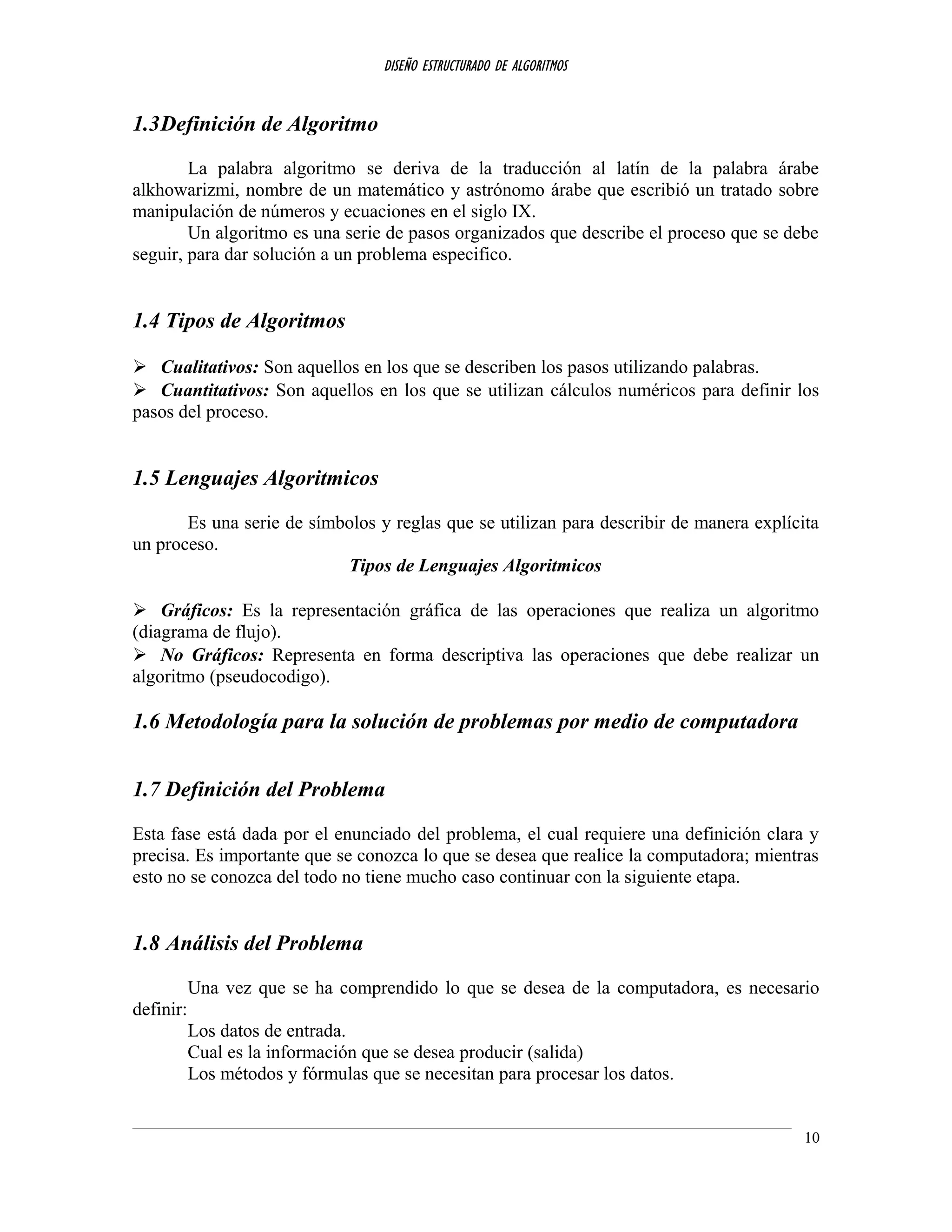 DISEÑO ESTRUCTURADO DE ALGORITMOS
1.3Definición de Algoritmo
La palabra algoritmo se deriva de la traducción al latín de la palabra árabe
alkhowarizmi, nombre de un matemático y astrónomo árabe que escribió un tratado sobre
manipulación de números y ecuaciones en el siglo IX.
Un algoritmo es una serie de pasos organizados que describe el proceso que se debe
seguir, para dar solución a un problema especifico.
1.4 Tipos de Algoritmos
 Cualitativos: Son aquellos en los que se describen los pasos utilizando palabras.
 Cuantitativos: Son aquellos en los que se utilizan cálculos numéricos para definir los
pasos del proceso.
1.5 Lenguajes Algoritmicos
Es una serie de símbolos y reglas que se utilizan para describir de manera explícita
un proceso.
Tipos de Lenguajes Algoritmicos
 Gráficos: Es la representación gráfica de las operaciones que realiza un algoritmo
(diagrama de flujo).
 No Gráficos: Representa en forma descriptiva las operaciones que debe realizar un
algoritmo (pseudocodigo).
1.6 Metodología para la solución de problemas por medio de computadora
1.7 Definición del Problema
Esta fase está dada por el enunciado del problema, el cual requiere una definición clara y
precisa. Es importante que se conozca lo que se desea que realice la computadora; mientras
esto no se conozca del todo no tiene mucho caso continuar con la siguiente etapa.
1.8 Análisis del Problema
Una vez que se ha comprendido lo que se desea de la computadora, es necesario
definir:
Los datos de entrada.
Cual es la información que se desea producir (salida)
Los métodos y fórmulas que se necesitan para procesar los datos.
10
 