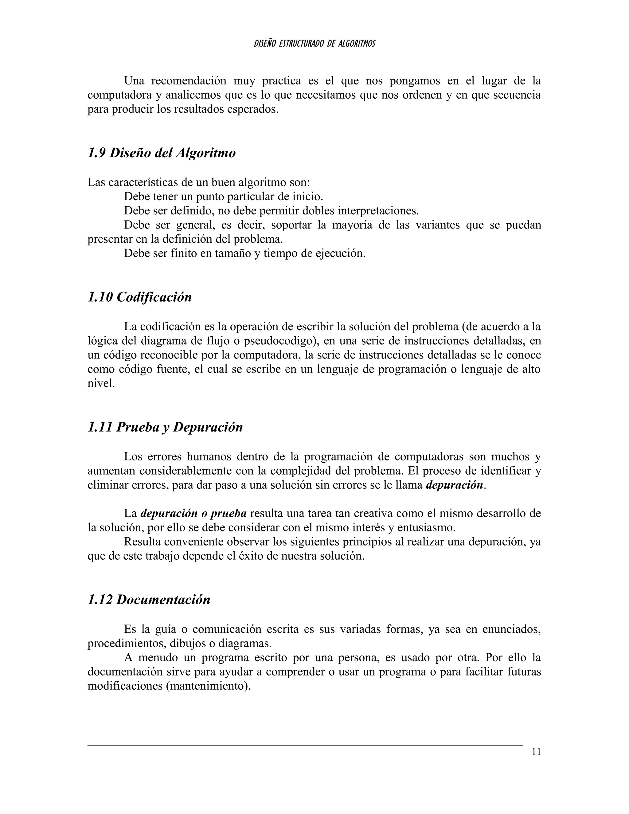 DISEÑO ESTRUCTURADO DE ALGORITMOS
Una recomendación muy practica es el que nos pongamos en el lugar de la
computadora y analicemos que es lo que necesitamos que nos ordenen y en que secuencia
para producir los resultados esperados.
1.9 Diseño del Algoritmo
Las características de un buen algoritmo son:
Debe tener un punto particular de inicio.
Debe ser definido, no debe permitir dobles interpretaciones.
Debe ser general, es decir, soportar la mayoría de las variantes que se puedan
presentar en la definición del problema.
Debe ser finito en tamaño y tiempo de ejecución.
1.10 Codificación
La codificación es la operación de escribir la solución del problema (de acuerdo a la
lógica del diagrama de flujo o pseudocodigo), en una serie de instrucciones detalladas, en
un código reconocible por la computadora, la serie de instrucciones detalladas se le conoce
como código fuente, el cual se escribe en un lenguaje de programación o lenguaje de alto
nivel.
1.11 Prueba y Depuración
Los errores humanos dentro de la programación de computadoras son muchos y
aumentan considerablemente con la complejidad del problema. El proceso de identificar y
eliminar errores, para dar paso a una solución sin errores se le llama depuración.
La depuración o prueba resulta una tarea tan creativa como el mismo desarrollo de
la solución, por ello se debe considerar con el mismo interés y entusiasmo.
Resulta conveniente observar los siguientes principios al realizar una depuración, ya
que de este trabajo depende el éxito de nuestra solución.
1.12 Documentación
Es la guía o comunicación escrita es sus variadas formas, ya sea en enunciados,
procedimientos, dibujos o diagramas.
A menudo un programa escrito por una persona, es usado por otra. Por ello la
documentación sirve para ayudar a comprender o usar un programa o para facilitar futuras
modificaciones (mantenimiento).
11
 