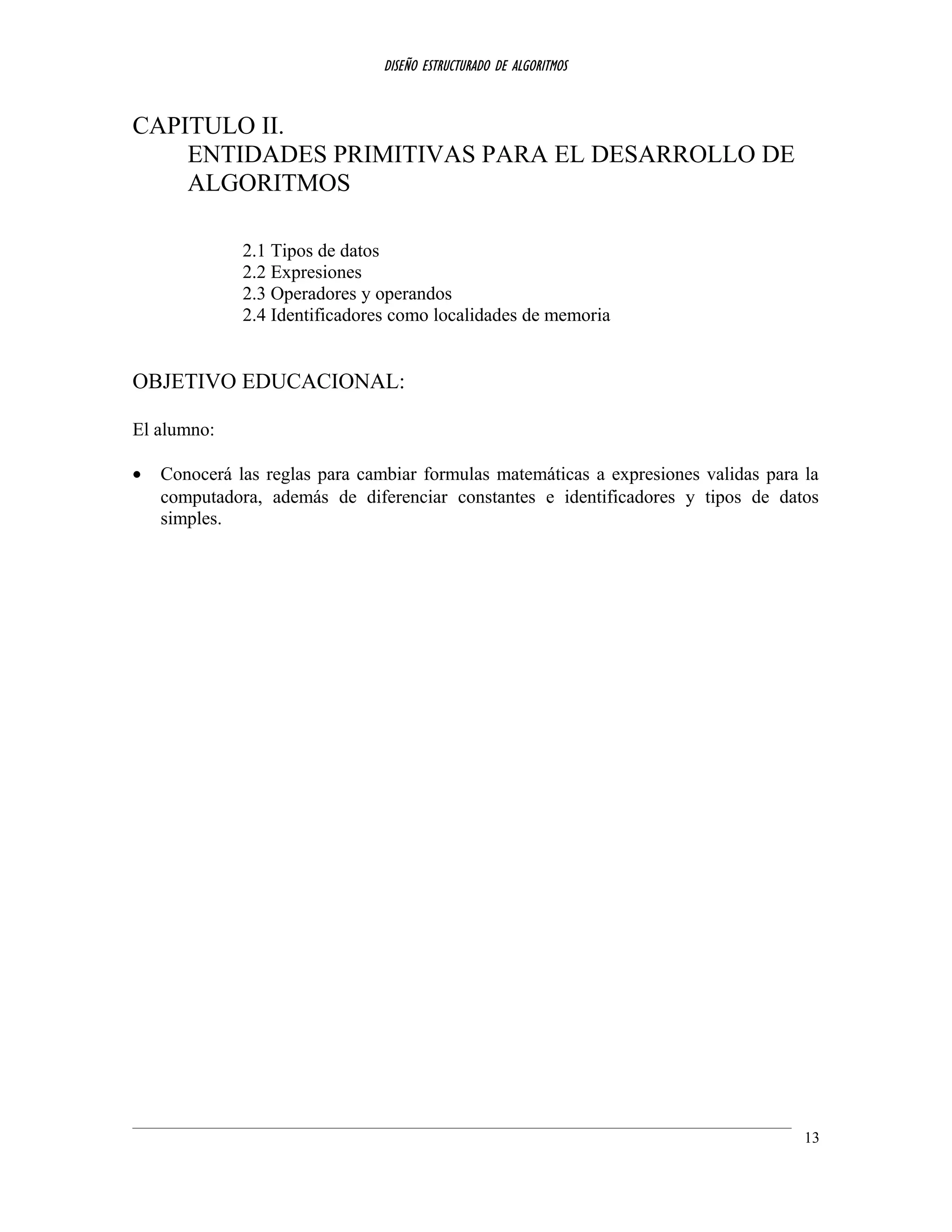 DISEÑO ESTRUCTURADO DE ALGORITMOS
CAPITULO II.
ENTIDADES PRIMITIVAS PARA EL DESARROLLO DE
ALGORITMOS
2.1 Tipos de datos
2.2 Expresiones
2.3 Operadores y operandos
2.4 Identificadores como localidades de memoria
OBJETIVO EDUCACIONAL:
El alumno:
• Conocerá las reglas para cambiar formulas matemáticas a expresiones validas para la
computadora, además de diferenciar constantes e identificadores y tipos de datos
simples.
13
 