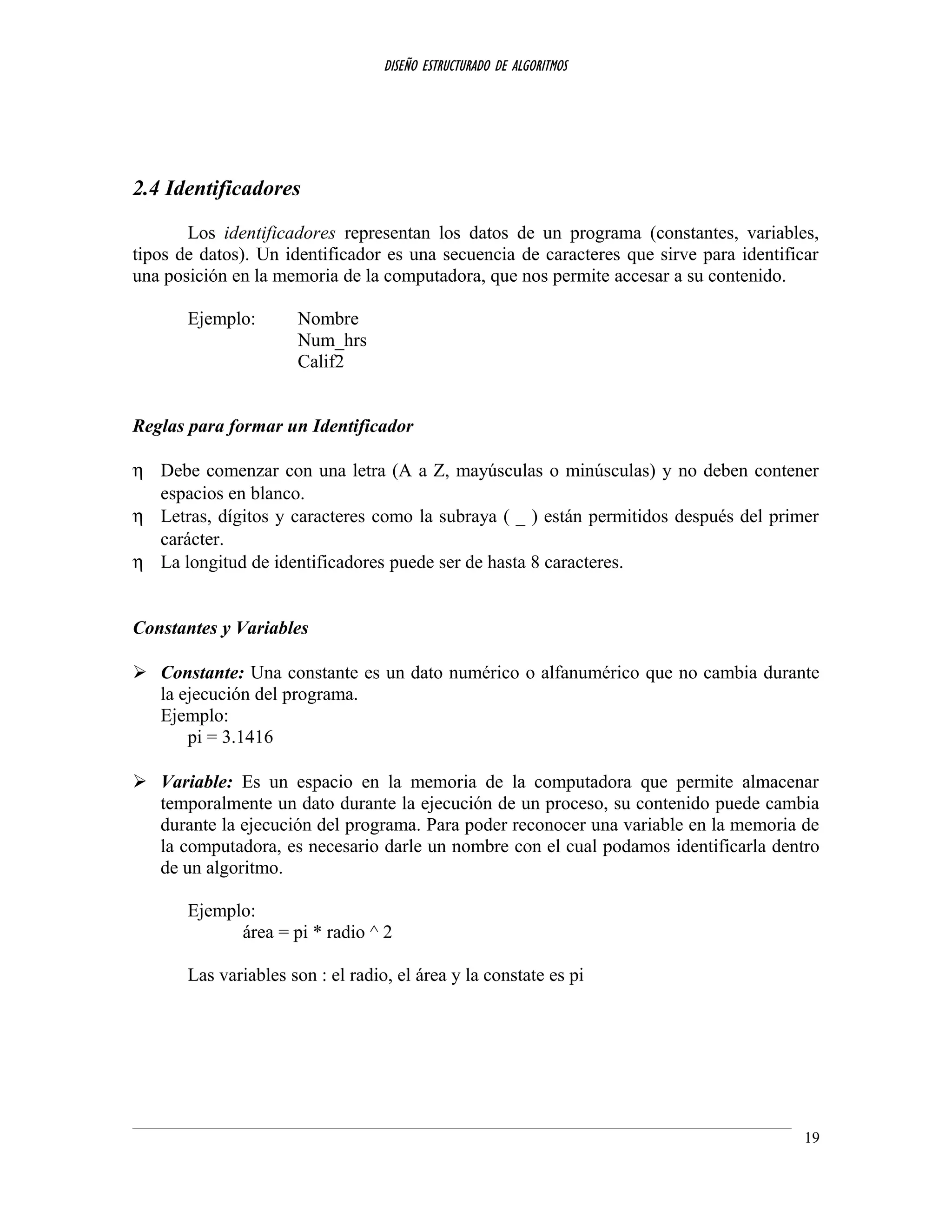 DISEÑO ESTRUCTURADO DE ALGORITMOS
2.4 Identificadores
Los identificadores representan los datos de un programa (constantes, variables,
tipos de datos). Un identificador es una secuencia de caracteres que sirve para identificar
una posición en la memoria de la computadora, que nos permite accesar a su contenido.
Ejemplo: Nombre
Num_hrs
Calif2
Reglas para formar un Identificador
η Debe comenzar con una letra (A a Z, mayúsculas o minúsculas) y no deben contener
espacios en blanco.
η Letras, dígitos y caracteres como la subraya ( _ ) están permitidos después del primer
carácter.
η La longitud de identificadores puede ser de hasta 8 caracteres.
Constantes y Variables
 Constante: Una constante es un dato numérico o alfanumérico que no cambia durante
la ejecución del programa.
Ejemplo:
pi = 3.1416
 Variable: Es un espacio en la memoria de la computadora que permite almacenar
temporalmente un dato durante la ejecución de un proceso, su contenido puede cambia
durante la ejecución del programa. Para poder reconocer una variable en la memoria de
la computadora, es necesario darle un nombre con el cual podamos identificarla dentro
de un algoritmo.
Ejemplo:
área = pi * radio ^ 2
Las variables son : el radio, el área y la constate es pi
19
 