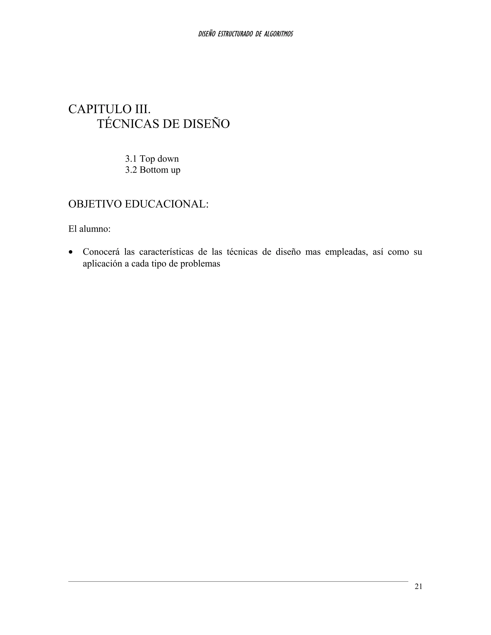 DISEÑO ESTRUCTURADO DE ALGORITMOS
CAPITULO III.
TÉCNICAS DE DISEÑO
3.1 Top down
3.2 Bottom up
OBJETIVO EDUCACIONAL:
El alumno:
• Conocerá las características de las técnicas de diseño mas empleadas, así como su
aplicación a cada tipo de problemas
21
 