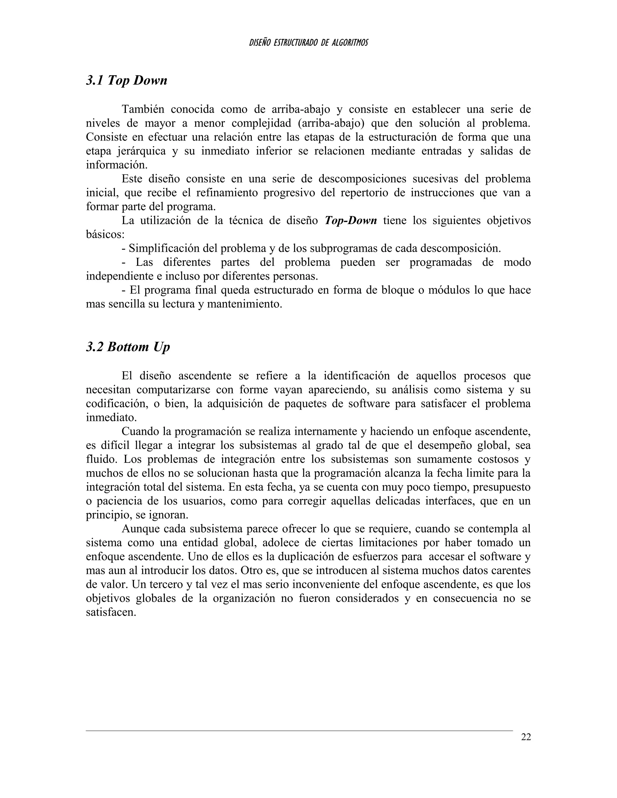 DISEÑO ESTRUCTURADO DE ALGORITMOS
3.1 Top Down
También conocida como de arriba-abajo y consiste en establecer una serie de
niveles de mayor a menor complejidad (arriba-abajo) que den solución al problema.
Consiste en efectuar una relación entre las etapas de la estructuración de forma que una
etapa jerárquica y su inmediato inferior se relacionen mediante entradas y salidas de
información.
Este diseño consiste en una serie de descomposiciones sucesivas del problema
inicial, que recibe el refinamiento progresivo del repertorio de instrucciones que van a
formar parte del programa.
La utilización de la técnica de diseño Top-Down tiene los siguientes objetivos
básicos:
- Simplificación del problema y de los subprogramas de cada descomposición.
- Las diferentes partes del problema pueden ser programadas de modo
independiente e incluso por diferentes personas.
- El programa final queda estructurado en forma de bloque o módulos lo que hace
mas sencilla su lectura y mantenimiento.
3.2 Bottom Up
El diseño ascendente se refiere a la identificación de aquellos procesos que
necesitan computarizarse con forme vayan apareciendo, su análisis como sistema y su
codificación, o bien, la adquisición de paquetes de software para satisfacer el problema
inmediato.
Cuando la programación se realiza internamente y haciendo un enfoque ascendente,
es difícil llegar a integrar los subsistemas al grado tal de que el desempeño global, sea
fluido. Los problemas de integración entre los subsistemas son sumamente costosos y
muchos de ellos no se solucionan hasta que la programación alcanza la fecha limite para la
integración total del sistema. En esta fecha, ya se cuenta con muy poco tiempo, presupuesto
o paciencia de los usuarios, como para corregir aquellas delicadas interfaces, que en un
principio, se ignoran.
Aunque cada subsistema parece ofrecer lo que se requiere, cuando se contempla al
sistema como una entidad global, adolece de ciertas limitaciones por haber tomado un
enfoque ascendente. Uno de ellos es la duplicación de esfuerzos para accesar el software y
mas aun al introducir los datos. Otro es, que se introducen al sistema muchos datos carentes
de valor. Un tercero y tal vez el mas serio inconveniente del enfoque ascendente, es que los
objetivos globales de la organización no fueron considerados y en consecuencia no se
satisfacen.
22
 