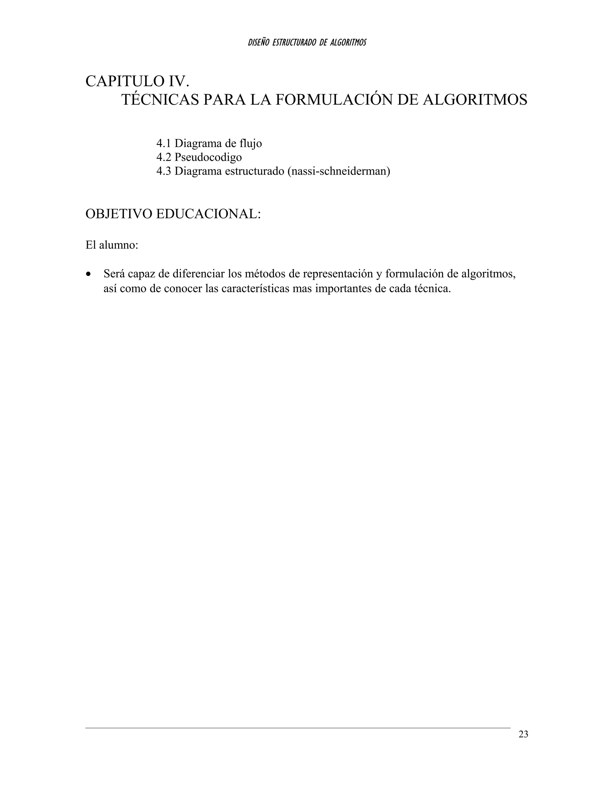 DISEÑO ESTRUCTURADO DE ALGORITMOS
CAPITULO IV.
TÉCNICAS PARA LA FORMULACIÓN DE ALGORITMOS
4.1 Diagrama de flujo
4.2 Pseudocodigo
4.3 Diagrama estructurado (nassi-schneiderman)
OBJETIVO EDUCACIONAL:
El alumno:
• Será capaz de diferenciar los métodos de representación y formulación de algoritmos,
así como de conocer las características mas importantes de cada técnica.
23
 