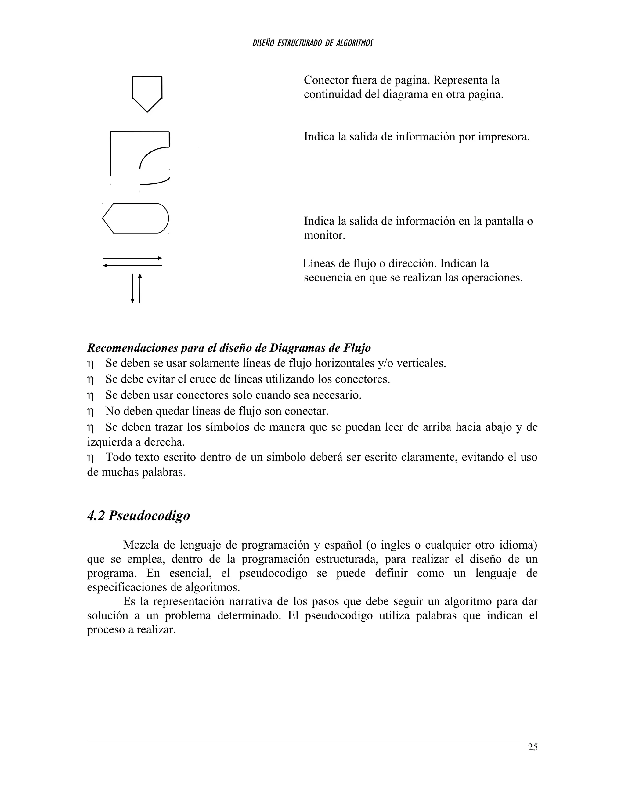 DISEÑO ESTRUCTURADO DE ALGORITMOS
Conector fuera de pagina. Representa la
continuidad del diagrama en otra pagina.
Indica la salida de información por impresora.
Indica la salida de información en la pantalla o
monitor.
Líneas de flujo o dirección. Indican la
secuencia en que se realizan las operaciones.
Recomendaciones para el diseño de Diagramas de Flujo
η Se deben se usar solamente líneas de flujo horizontales y/o verticales.
η Se debe evitar el cruce de líneas utilizando los conectores.
η Se deben usar conectores solo cuando sea necesario.
η No deben quedar líneas de flujo son conectar.
η Se deben trazar los símbolos de manera que se puedan leer de arriba hacia abajo y de
izquierda a derecha.
η Todo texto escrito dentro de un símbolo deberá ser escrito claramente, evitando el uso
de muchas palabras.
4.2 Pseudocodigo
Mezcla de lenguaje de programación y español (o ingles o cualquier otro idioma)
que se emplea, dentro de la programación estructurada, para realizar el diseño de un
programa. En esencial, el pseudocodigo se puede definir como un lenguaje de
especificaciones de algoritmos.
Es la representación narrativa de los pasos que debe seguir un algoritmo para dar
solución a un problema determinado. El pseudocodigo utiliza palabras que indican el
proceso a realizar.
25
 