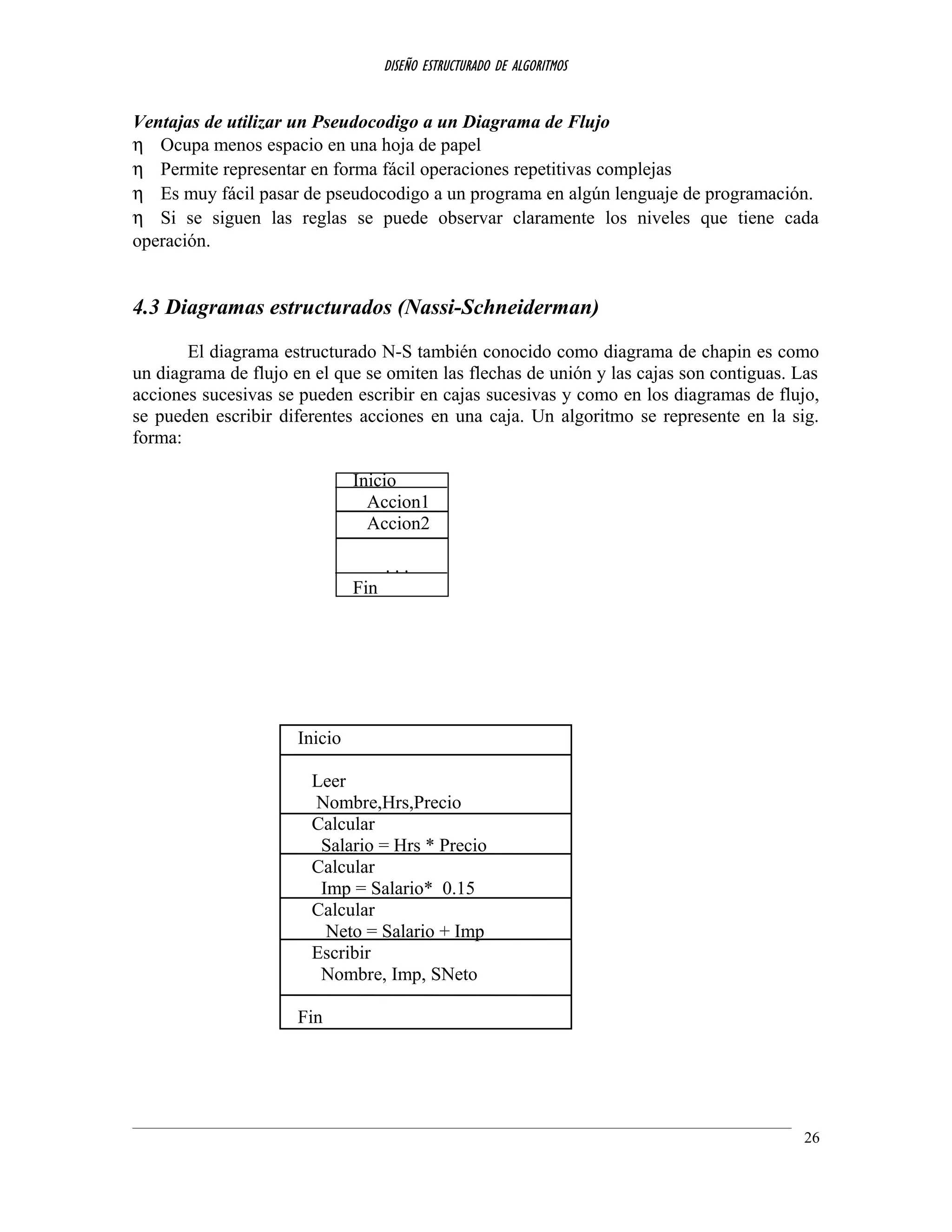 DISEÑO ESTRUCTURADO DE ALGORITMOS
Ventajas de utilizar un Pseudocodigo a un Diagrama de Flujo
η Ocupa menos espacio en una hoja de papel
η Permite representar en forma fácil operaciones repetitivas complejas
η Es muy fácil pasar de pseudocodigo a un programa en algún lenguaje de programación.
η Si se siguen las reglas se puede observar claramente los niveles que tiene cada
operación.
4.3 Diagramas estructurados (Nassi-Schneiderman)
El diagrama estructurado N-S también conocido como diagrama de chapin es como
un diagrama de flujo en el que se omiten las flechas de unión y las cajas son contiguas. Las
acciones sucesivas se pueden escribir en cajas sucesivas y como en los diagramas de flujo,
se pueden escribir diferentes acciones en una caja. Un algoritmo se represente en la sig.
forma:
Inicio
Accion1
Accion2
. . .
Fin
Inicio
Leer
Nombre,Hrs,Precio
Calcular
Salario = Hrs * Precio
Calcular
Imp = Salario* 0.15
Calcular
Neto = Salario + Imp
Escribir
Nombre, Imp, SNeto
Fin
26
 