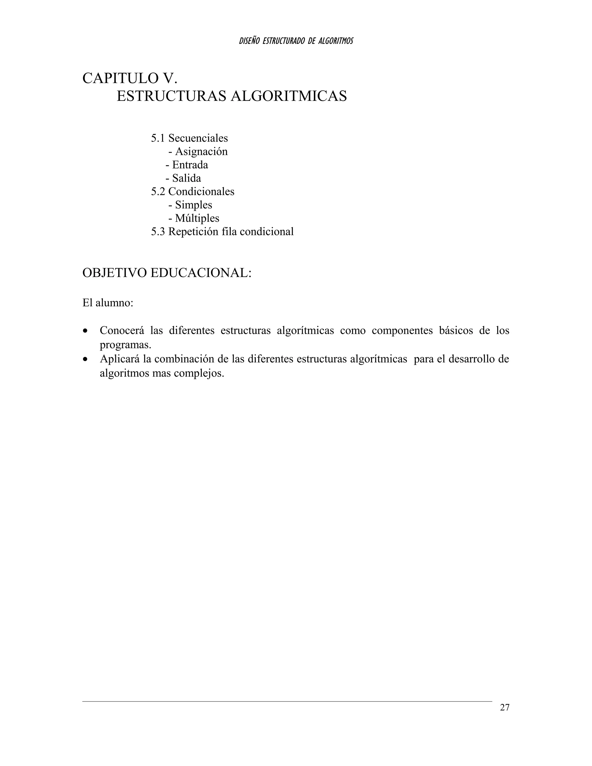 DISEÑO ESTRUCTURADO DE ALGORITMOS
CAPITULO V.
ESTRUCTURAS ALGORITMICAS
5.1 Secuenciales
- Asignación
- Entrada
- Salida
5.2 Condicionales
- Simples
- Múltiples
5.3 Repetición fila condicional
OBJETIVO EDUCACIONAL:
El alumno:
• Conocerá las diferentes estructuras algorítmicas como componentes básicos de los
programas.
• Aplicará la combinación de las diferentes estructuras algorítmicas para el desarrollo de
algoritmos mas complejos.
27
 