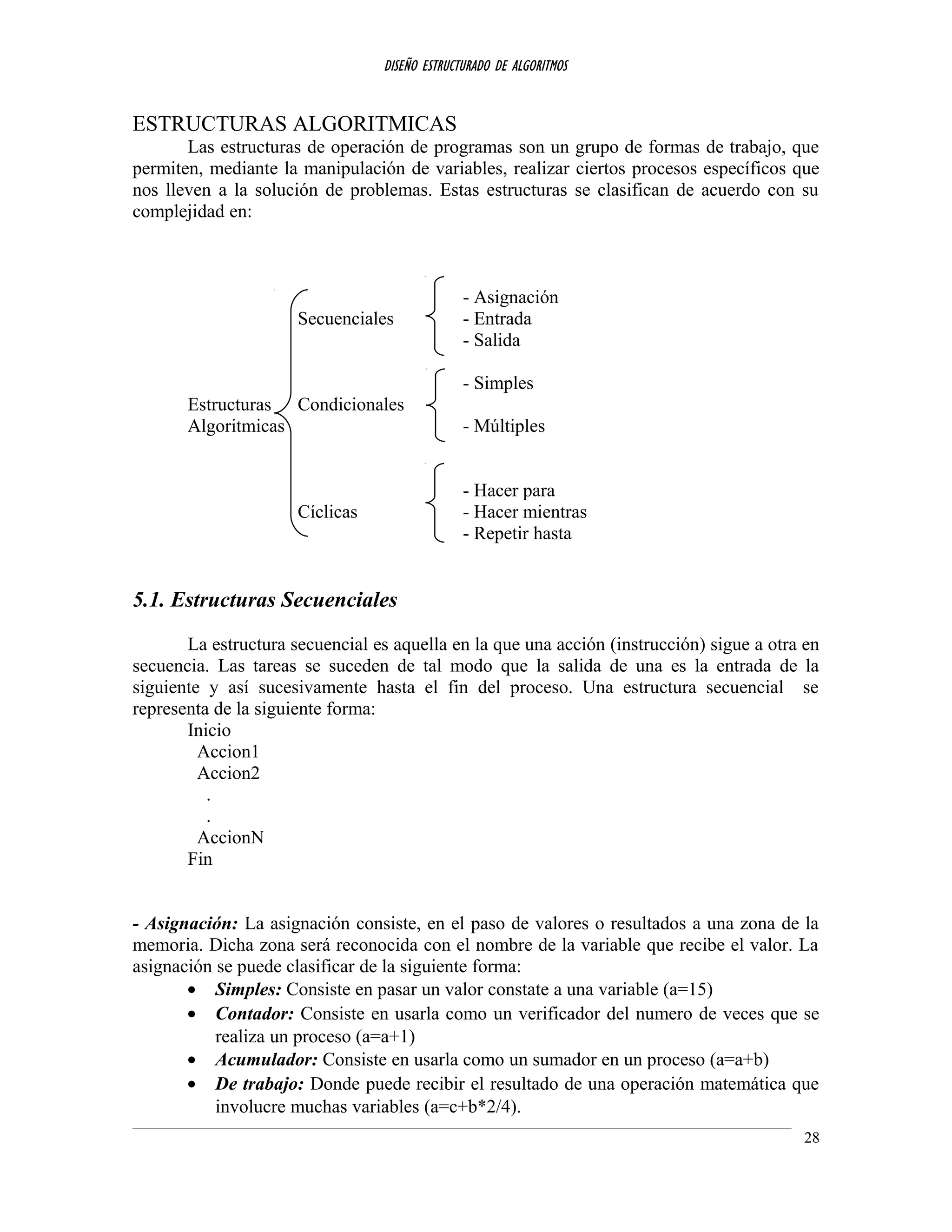 DISEÑO ESTRUCTURADO DE ALGORITMOS
ESTRUCTURAS ALGORITMICAS
Las estructuras de operación de programas son un grupo de formas de trabajo, que
permiten, mediante la manipulación de variables, realizar ciertos procesos específicos que
nos lleven a la solución de problemas. Estas estructuras se clasifican de acuerdo con su
complejidad en:
- Asignación
Secuenciales - Entrada
- Salida
- Simples
Estructuras Condicionales
Algoritmicas - Múltiples
- Hacer para
Cíclicas - Hacer mientras
- Repetir hasta
5.1. Estructuras Secuenciales
La estructura secuencial es aquella en la que una acción (instrucción) sigue a otra en
secuencia. Las tareas se suceden de tal modo que la salida de una es la entrada de la
siguiente y así sucesivamente hasta el fin del proceso. Una estructura secuencial se
representa de la siguiente forma:
Inicio
Accion1
Accion2
.
.
AccionN
Fin
- Asignación: La asignación consiste, en el paso de valores o resultados a una zona de la
memoria. Dicha zona será reconocida con el nombre de la variable que recibe el valor. La
asignación se puede clasificar de la siguiente forma:
• Simples: Consiste en pasar un valor constate a una variable (a=15)
• Contador: Consiste en usarla como un verificador del numero de veces que se
realiza un proceso (a=a+1)
• Acumulador: Consiste en usarla como un sumador en un proceso (a=a+b)
• De trabajo: Donde puede recibir el resultado de una operación matemática que
involucre muchas variables (a=c+b*2/4).
28
 