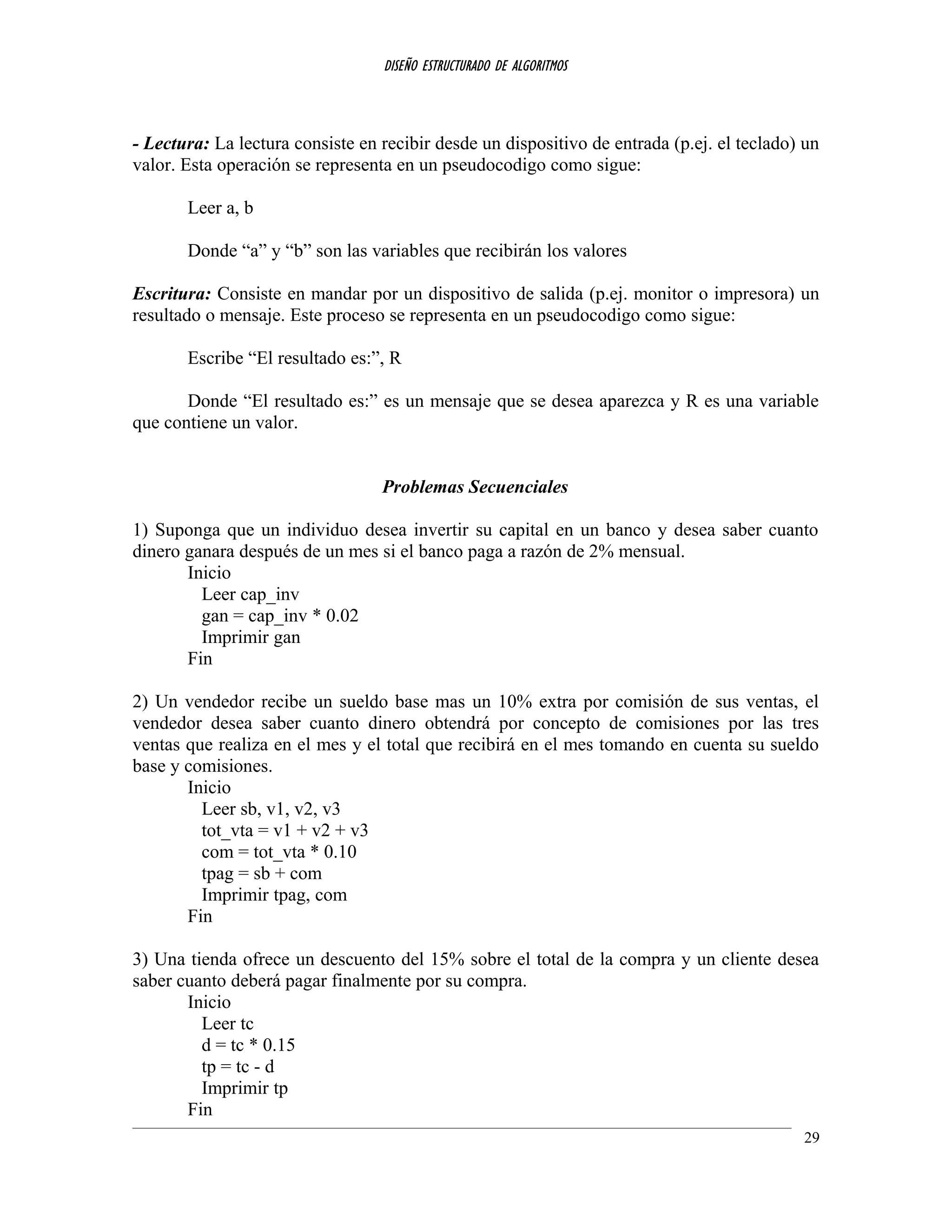 DISEÑO ESTRUCTURADO DE ALGORITMOS
- Lectura: La lectura consiste en recibir desde un dispositivo de entrada (p.ej. el teclado) un
valor. Esta operación se representa en un pseudocodigo como sigue:
Leer a, b
Donde “a” y “b” son las variables que recibirán los valores
Escritura: Consiste en mandar por un dispositivo de salida (p.ej. monitor o impresora) un
resultado o mensaje. Este proceso se representa en un pseudocodigo como sigue:
Escribe “El resultado es:”, R
Donde “El resultado es:” es un mensaje que se desea aparezca y R es una variable
que contiene un valor.
Problemas Secuenciales
1) Suponga que un individuo desea invertir su capital en un banco y desea saber cuanto
dinero ganara después de un mes si el banco paga a razón de 2% mensual.
Inicio
Leer cap_inv
gan = cap_inv * 0.02
Imprimir gan
Fin
2) Un vendedor recibe un sueldo base mas un 10% extra por comisión de sus ventas, el
vendedor desea saber cuanto dinero obtendrá por concepto de comisiones por las tres
ventas que realiza en el mes y el total que recibirá en el mes tomando en cuenta su sueldo
base y comisiones.
Inicio
Leer sb, v1, v2, v3
tot_vta = v1 + v2 + v3
com = tot_vta * 0.10
tpag = sb + com
Imprimir tpag, com
Fin
3) Una tienda ofrece un descuento del 15% sobre el total de la compra y un cliente desea
saber cuanto deberá pagar finalmente por su compra.
Inicio
Leer tc
d = tc * 0.15
tp = tc - d
Imprimir tp
Fin
29
 