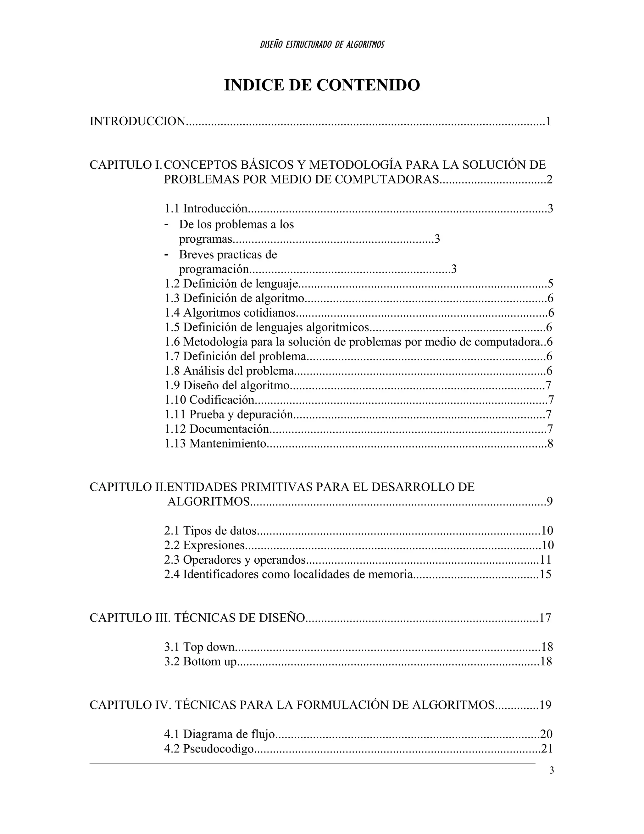 DISEÑO ESTRUCTURADO DE ALGORITMOS
INDICE DE CONTENIDO
INTRODUCCION..................................................................................................................1
CAPITULO I.CONCEPTOS BÁSICOS Y METODOLOGÍA PARA LA SOLUCIÓN DE
PROBLEMAS POR MEDIO DE COMPUTADORAS..................................2
1.1 Introducción...............................................................................................3
- De los problemas a los
programas................................................................3
- Breves practicas de
programación................................................................3
1.2 Definición de lenguaje...............................................................................5
1.3 Definición de algoritmo.............................................................................6
1.4 Algoritmos cotidianos................................................................................6
1.5 Definición de lenguajes algoritmicos........................................................6
1.6 Metodología para la solución de problemas por medio de computadora..6
1.7 Definición del problema............................................................................6
1.8 Análisis del problema................................................................................6
1.9 Diseño del algoritmo.................................................................................7
1.10 Codificación.............................................................................................7
1.11 Prueba y depuración................................................................................7
1.12 Documentación........................................................................................7
1.13 Mantenimiento.........................................................................................8
CAPITULO II.ENTIDADES PRIMITIVAS PARA EL DESARROLLO DE
ALGORITMOS..............................................................................................9
2.1 Tipos de datos..........................................................................................10
2.2 Expresiones..............................................................................................10
2.3 Operadores y operandos..........................................................................11
2.4 Identificadores como localidades de memoria........................................15
CAPITULO III. TÉCNICAS DE DISEÑO..........................................................................17
3.1 Top down.................................................................................................18
3.2 Bottom up................................................................................................18
CAPITULO IV. TÉCNICAS PARA LA FORMULACIÓN DE ALGORITMOS..............19
4.1 Diagrama de flujo....................................................................................20
4.2 Pseudocodigo...........................................................................................21
3
 