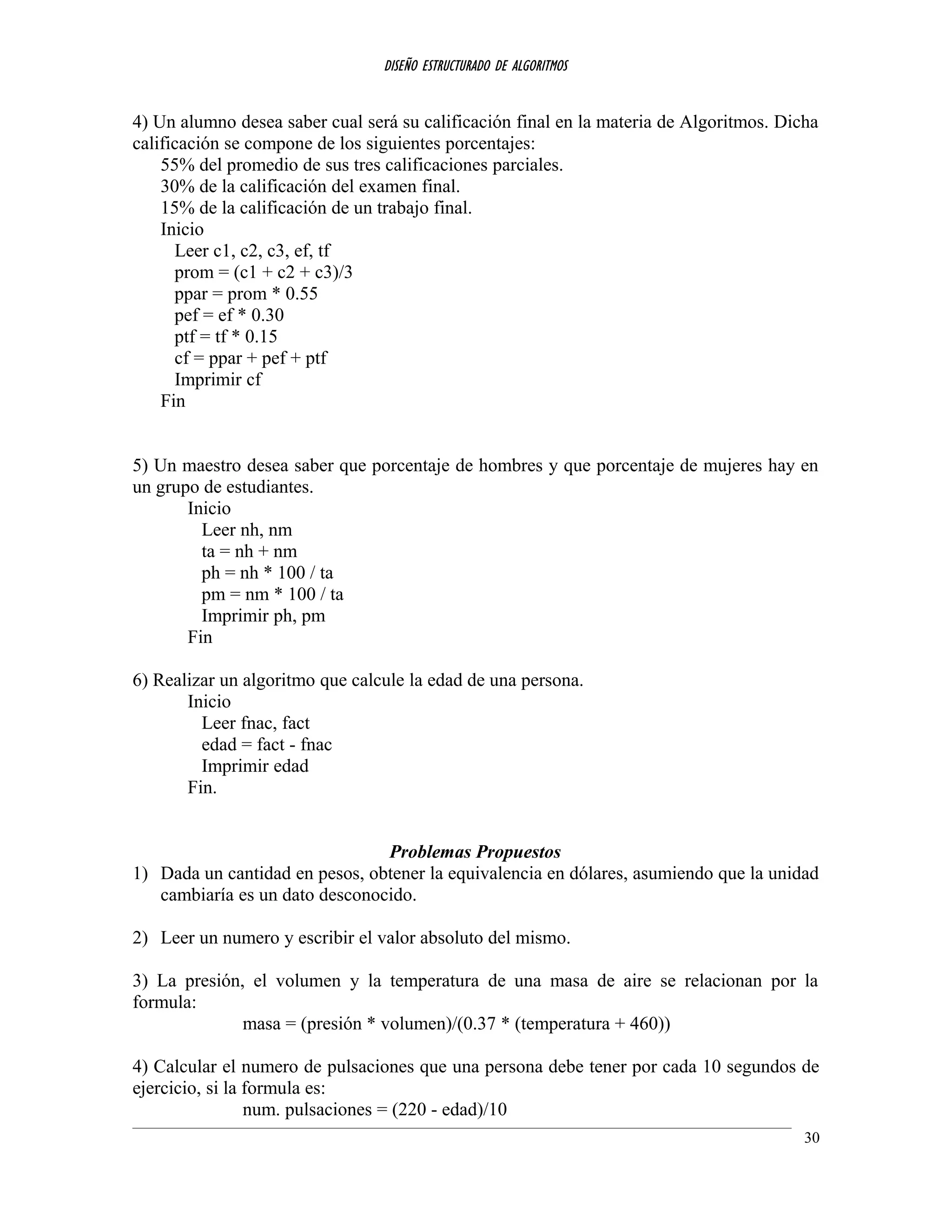 DISEÑO ESTRUCTURADO DE ALGORITMOS
4) Un alumno desea saber cual será su calificación final en la materia de Algoritmos. Dicha
calificación se compone de los siguientes porcentajes:
55% del promedio de sus tres calificaciones parciales.
30% de la calificación del examen final.
15% de la calificación de un trabajo final.
Inicio
Leer c1, c2, c3, ef, tf
prom = (c1 + c2 + c3)/3
ppar = prom * 0.55
pef = ef * 0.30
ptf = tf * 0.15
cf = ppar + pef + ptf
Imprimir cf
Fin
5) Un maestro desea saber que porcentaje de hombres y que porcentaje de mujeres hay en
un grupo de estudiantes.
Inicio
Leer nh, nm
ta = nh + nm
ph = nh * 100 / ta
pm = nm * 100 / ta
Imprimir ph, pm
Fin
6) Realizar un algoritmo que calcule la edad de una persona.
Inicio
Leer fnac, fact
edad = fact - fnac
Imprimir edad
Fin.
Problemas Propuestos
1) Dada un cantidad en pesos, obtener la equivalencia en dólares, asumiendo que la unidad
cambiaría es un dato desconocido.
2) Leer un numero y escribir el valor absoluto del mismo.
3) La presión, el volumen y la temperatura de una masa de aire se relacionan por la
formula:
masa = (presión * volumen)/(0.37 * (temperatura + 460))
4) Calcular el numero de pulsaciones que una persona debe tener por cada 10 segundos de
ejercicio, si la formula es:
num. pulsaciones = (220 - edad)/10
30
 