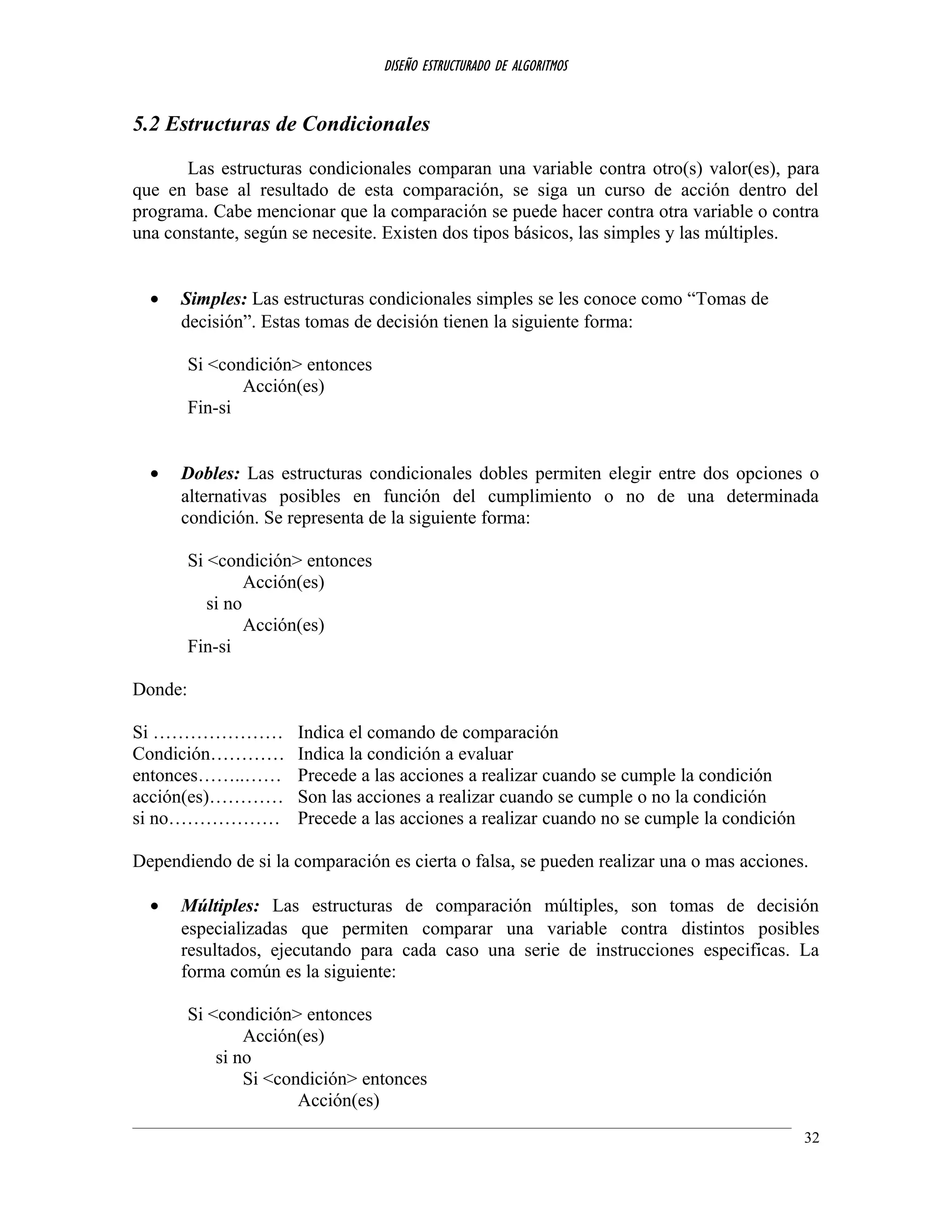 DISEÑO ESTRUCTURADO DE ALGORITMOS
5.2 Estructuras de Condicionales
Las estructuras condicionales comparan una variable contra otro(s) valor(es), para
que en base al resultado de esta comparación, se siga un curso de acción dentro del
programa. Cabe mencionar que la comparación se puede hacer contra otra variable o contra
una constante, según se necesite. Existen dos tipos básicos, las simples y las múltiples.
• Simples: Las estructuras condicionales simples se les conoce como “Tomas de
decisión”. Estas tomas de decisión tienen la siguiente forma:
Si <condición> entonces
Acción(es)
Fin-si
• Dobles: Las estructuras condicionales dobles permiten elegir entre dos opciones o
alternativas posibles en función del cumplimiento o no de una determinada
condición. Se representa de la siguiente forma:
Si <condición> entonces
Acción(es)
si no
Acción(es)
Fin-si
Donde:
Si ………………… Indica el comando de comparación
Condición………… Indica la condición a evaluar
entonces……..…… Precede a las acciones a realizar cuando se cumple la condición
acción(es)………… Son las acciones a realizar cuando se cumple o no la condición
si no……………… Precede a las acciones a realizar cuando no se cumple la condición
Dependiendo de si la comparación es cierta o falsa, se pueden realizar una o mas acciones.
• Múltiples: Las estructuras de comparación múltiples, son tomas de decisión
especializadas que permiten comparar una variable contra distintos posibles
resultados, ejecutando para cada caso una serie de instrucciones especificas. La
forma común es la siguiente:
Si <condición> entonces
Acción(es)
si no
Si <condición> entonces
Acción(es)
32
 